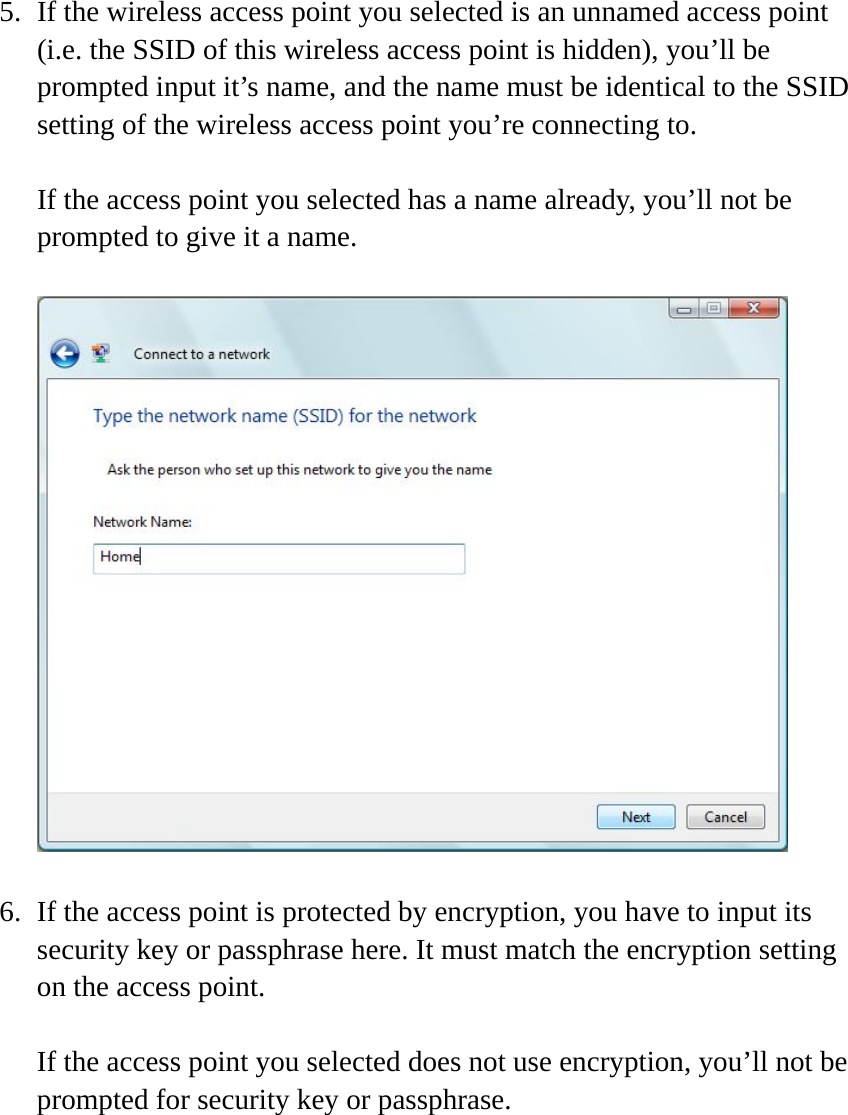  5. If the wireless access point you selected is an unnamed access point (i.e. the SSID of this wireless access point is hidden), you’ll be prompted input it’s name, and the name must be identical to the SSID setting of the wireless access point you’re connecting to.  If the access point you selected has a name already, you’ll not be prompted to give it a name.    6. If the access point is protected by encryption, you have to input its security key or passphrase here. It must match the encryption setting on the access point.  If the access point you selected does not use encryption, you’ll not be prompted for security key or passphrase.  