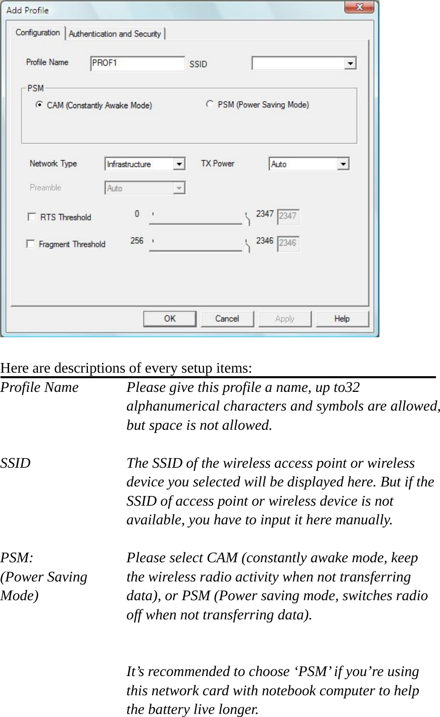   Here are descriptions of every setup items: Profile Name      Please give this profile a name, up to32   alphanumerical characters and symbols are allowed, but space is not allowed.    SSID    The SSID of the wireless access point or wireless device you selected will be displayed here. But if the SSID of access point or wireless device is not available, you have to input it here manually.  PSM:    Please select CAM (constantly awake mode, keep   (Power Saving    the wireless radio activity when not transferring Mode)  data), or PSM (Power saving mode, switches radio off when not transferring data).   It’s recommended to choose ‘PSM’ if you’re using this network card with notebook computer to help the battery live longer. 