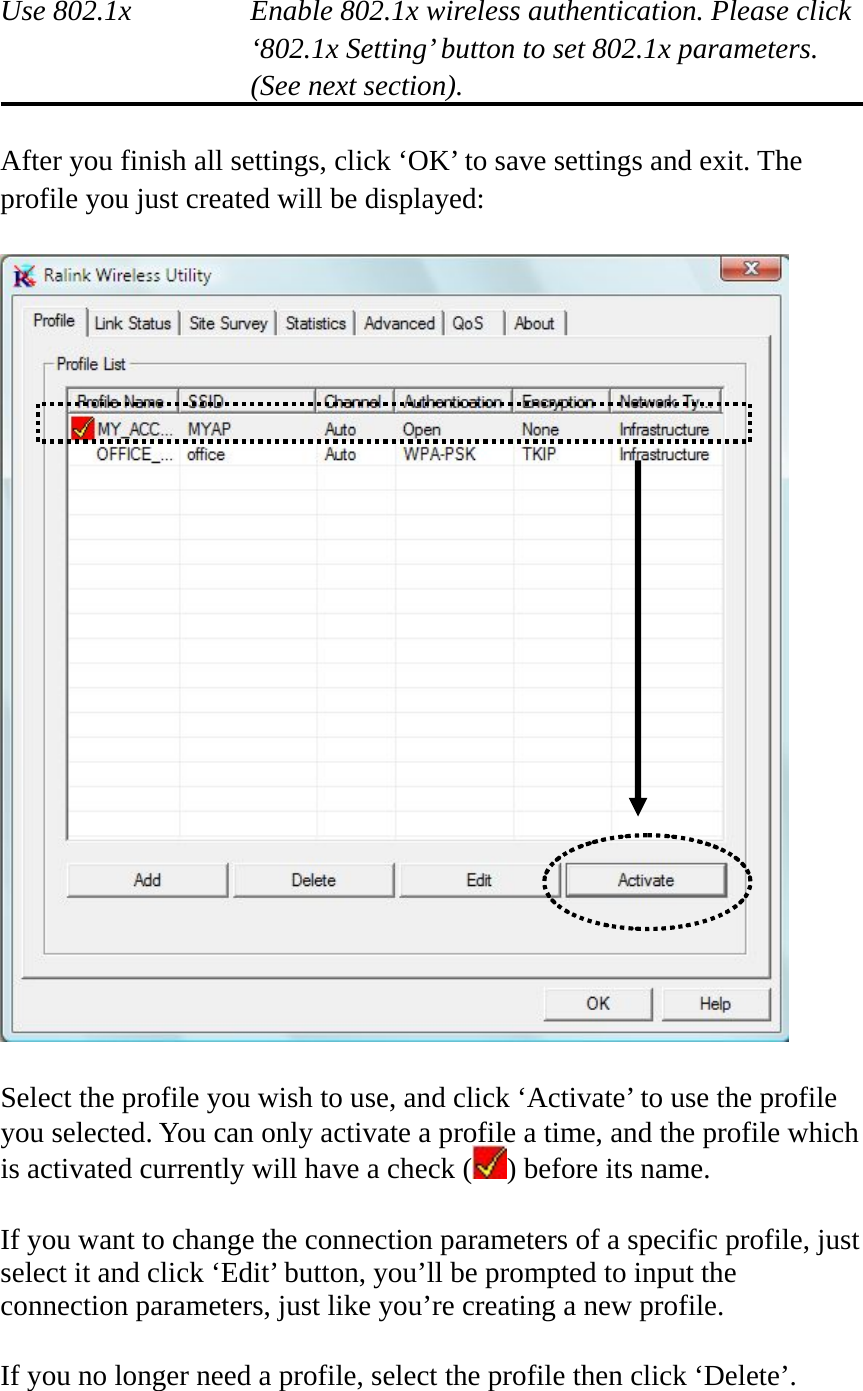  Use 802.1x  Enable 802.1x wireless authentication. Please click ‘802.1x Setting’ button to set 802.1x parameters. (See next section).  After you finish all settings, click ‘OK’ to save settings and exit. The profile you just created will be displayed:    Select the profile you wish to use, and click ‘Activate’ to use the profile you selected. You can only activate a profile a time, and the profile which is activated currently will have a check ( ) before its name.  If you want to change the connection parameters of a specific profile, just select it and click ‘Edit’ button, you’ll be prompted to input the connection parameters, just like you’re creating a new profile.  If you no longer need a profile, select the profile then click ‘Delete’. 