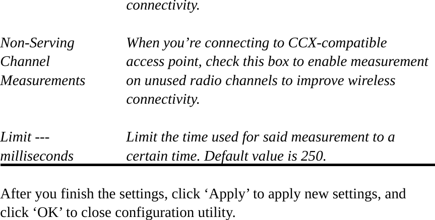 connectivity.  Non-Serving When you’re connecting to CCX-compatible Channel  access point, check this box to enable measurement Measurements  on unused radio channels to improve wireless connectivity.  Limit ---    Limit the time used for said measurement to a   milliseconds  certain time. Default value is 250.  After you finish the settings, click ‘Apply’ to apply new settings, and click ‘OK’ to close configuration utility.  