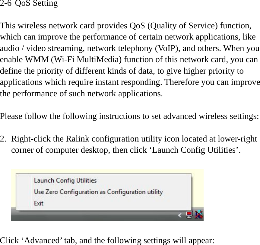 2-6 QoS Setting  This wireless network card provides QoS (Quality of Service) function, which can improve the performance of certain network applications, like audio / video streaming, network telephony (VoIP), and others. When you enable WMM (Wi-Fi MultiMedia) function of this network card, you can define the priority of different kinds of data, to give higher priority to applications which require instant responding. Therefore you can improve the performance of such network applications.  Please follow the following instructions to set advanced wireless settings:  2. Right-click the Ralink configuration utility icon located at lower-right corner of computer desktop, then click ‘Launch Config Utilities’.    Click ‘Advanced’ tab, and the following settings will appear: 