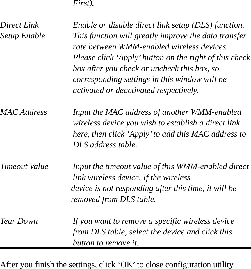 First).  Direct Link  Enable or disable direct link setup (DLS) function. Setup Enable  This function will greatly improve the data transfer rate between WMM-enabled wireless devices. Please click ‘Apply’ button on the right of this check box after you check or uncheck this box, so corresponding settings in this window will be activated or deactivated respectively.  MAC Address    Input the MAC address of another WMM-enabled wireless device you wish to establish a direct link here, then click ‘Apply’ to add this MAC address to DLS address table.  Timeout Value    Input the timeout value of this WMM-enabled direct      link wireless device. If the wireless device is not responding after this time, it will be removed from DLS table.  Tear Down  If you want to remove a specific wireless device from DLS table, select the device and click this button to remove it.    After you finish the settings, click ‘OK’ to close configuration utility. 