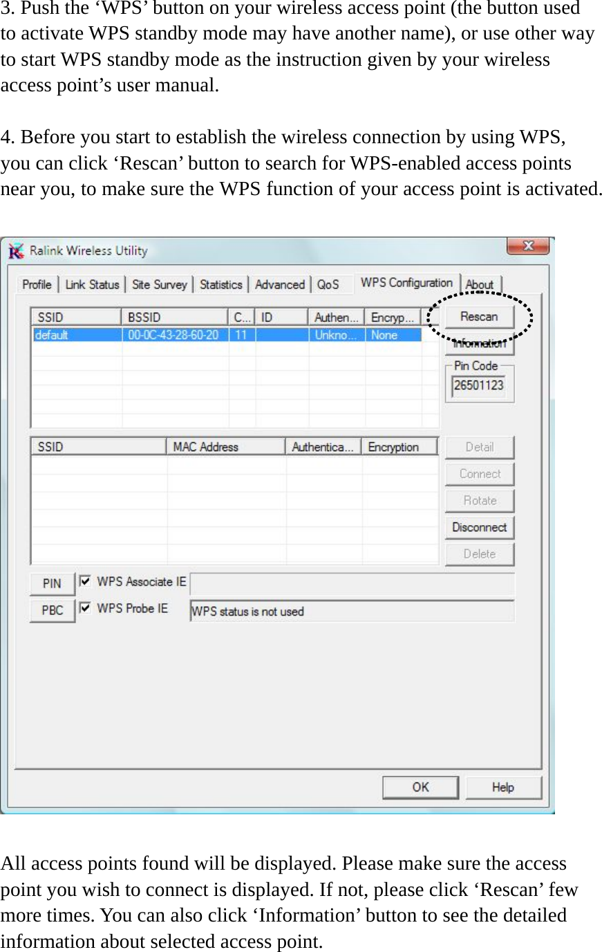 3. Push the ‘WPS’ button on your wireless access point (the button used to activate WPS standby mode may have another name), or use other way to start WPS standby mode as the instruction given by your wireless access point’s user manual.  4. Before you start to establish the wireless connection by using WPS, you can click ‘Rescan’ button to search for WPS-enabled access points near you, to make sure the WPS function of your access point is activated.    All access points found will be displayed. Please make sure the access point you wish to connect is displayed. If not, please click ‘Rescan’ few more times. You can also click ‘Information’ button to see the detailed information about selected access point.  