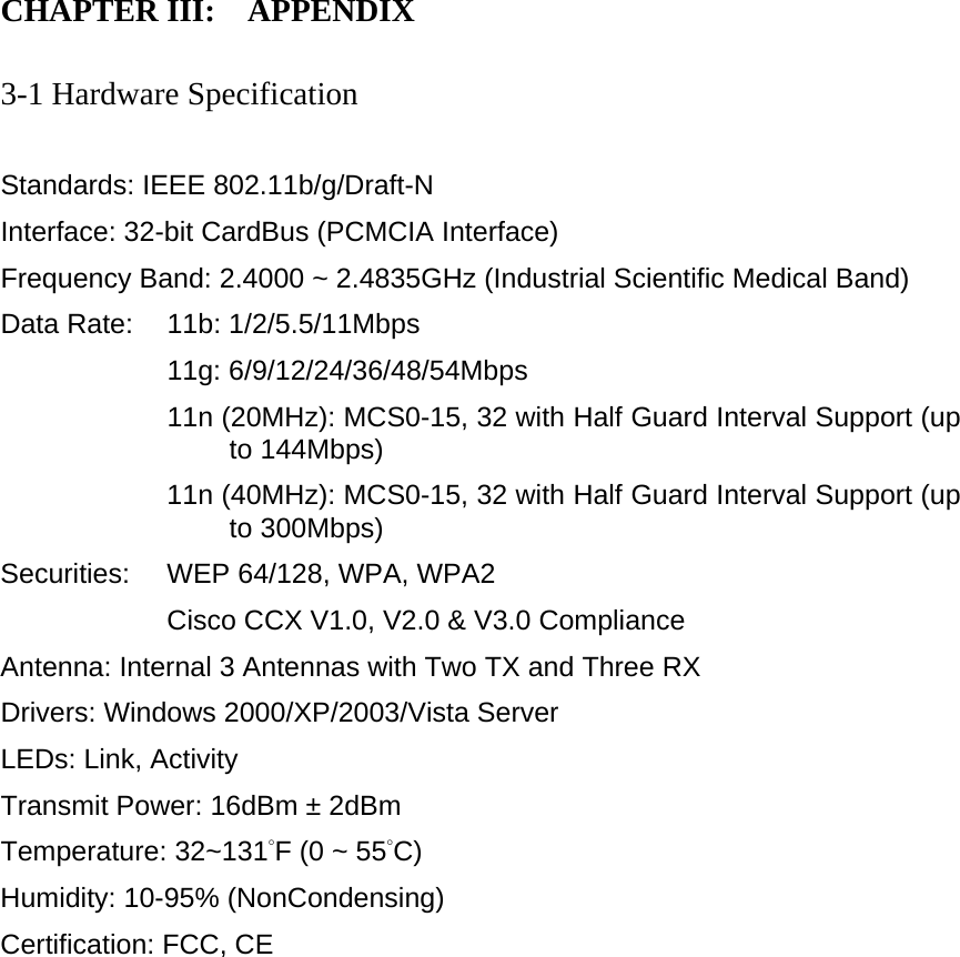 CHAPTER III:    APPENDIX   3-1 Hardware Specification  Standards: IEEE 802.11b/g/Draft-N Interface: 32-bit CardBus (PCMCIA Interface) Frequency Band: 2.4000 ~ 2.4835GHz (Industrial Scientific Medical Band)   Data Rate:    11b: 1/2/5.5/11Mbps 11g: 6/9/12/24/36/48/54Mbps 11n (20MHz): MCS0-15, 32 with Half Guard Interval Support (up to 144Mbps) 11n (40MHz): MCS0-15, 32 with Half Guard Interval Support (up to 300Mbps) Securities:    WEP 64/128, WPA, WPA2 Cisco CCX V1.0, V2.0 &amp; V3.0 Compliance Antenna: Internal 3 Antennas with Two TX and Three RX Drivers: Windows 2000/XP/2003/Vista Server LEDs: Link, Activity Transmit Power: 16dBm ± 2dBm Temperature: 32~131°F (0 ~ 55°C) Humidity: 10-95% (NonCondensing) Certification: FCC, CE 