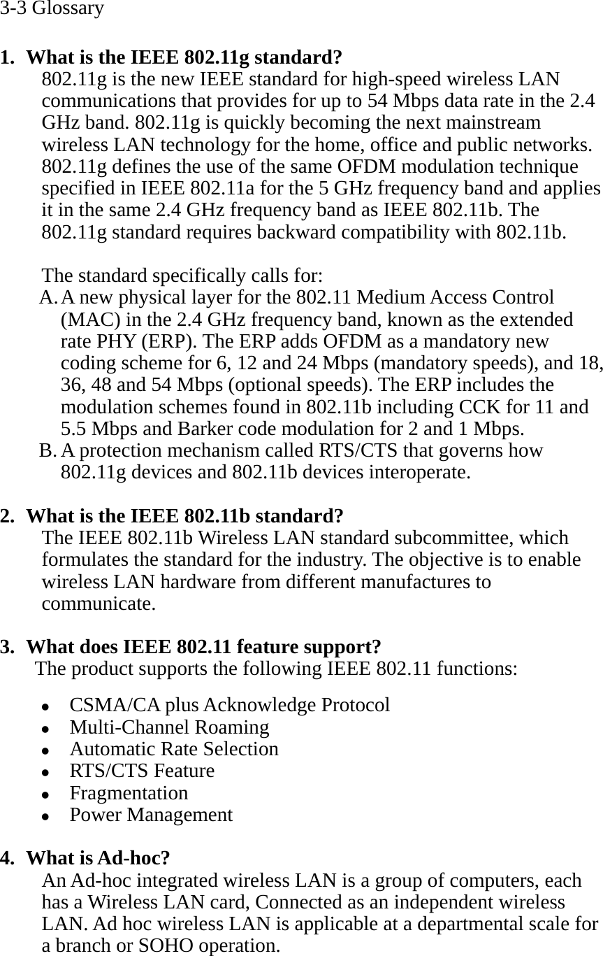 3-3 Glossary  1. What is the IEEE 802.11g standard? 802.11g is the new IEEE standard for high-speed wireless LAN communications that provides for up to 54 Mbps data rate in the 2.4 GHz band. 802.11g is quickly becoming the next mainstream wireless LAN technology for the home, office and public networks.   802.11g defines the use of the same OFDM modulation technique specified in IEEE 802.11a for the 5 GHz frequency band and applies it in the same 2.4 GHz frequency band as IEEE 802.11b. The 802.11g standard requires backward compatibility with 802.11b.  The standard specifically calls for:   A. A new physical layer for the 802.11 Medium Access Control (MAC) in the 2.4 GHz frequency band, known as the extended rate PHY (ERP). The ERP adds OFDM as a mandatory new coding scheme for 6, 12 and 24 Mbps (mandatory speeds), and 18, 36, 48 and 54 Mbps (optional speeds). The ERP includes the modulation schemes found in 802.11b including CCK for 11 and 5.5 Mbps and Barker code modulation for 2 and 1 Mbps. B. A protection mechanism called RTS/CTS that governs how 802.11g devices and 802.11b devices interoperate.  2. What is the IEEE 802.11b standard? The IEEE 802.11b Wireless LAN standard subcommittee, which formulates the standard for the industry. The objective is to enable wireless LAN hardware from different manufactures to communicate.  3. What does IEEE 802.11 feature support? The product supports the following IEEE 802.11 functions: z CSMA/CA plus Acknowledge Protocol z Multi-Channel Roaming z Automatic Rate Selection z RTS/CTS Feature z Fragmentation z Power Management  4. What is Ad-hoc? An Ad-hoc integrated wireless LAN is a group of computers, each has a Wireless LAN card, Connected as an independent wireless LAN. Ad hoc wireless LAN is applicable at a departmental scale for a branch or SOHO operation.   