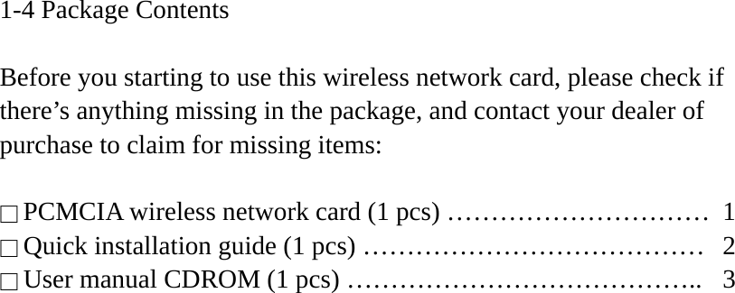 1-4 Package Contents  Before you starting to use this wireless network card, please check if there’s anything missing in the package, and contact your dealer of purchase to claim for missing items:  □ PCMCIA wireless network card (1 pcs) …………………………  1 □ Quick installation guide (1 pcs) …………………………………  2 □ User manual CDROM (1 pcs) …………………………………..  3  