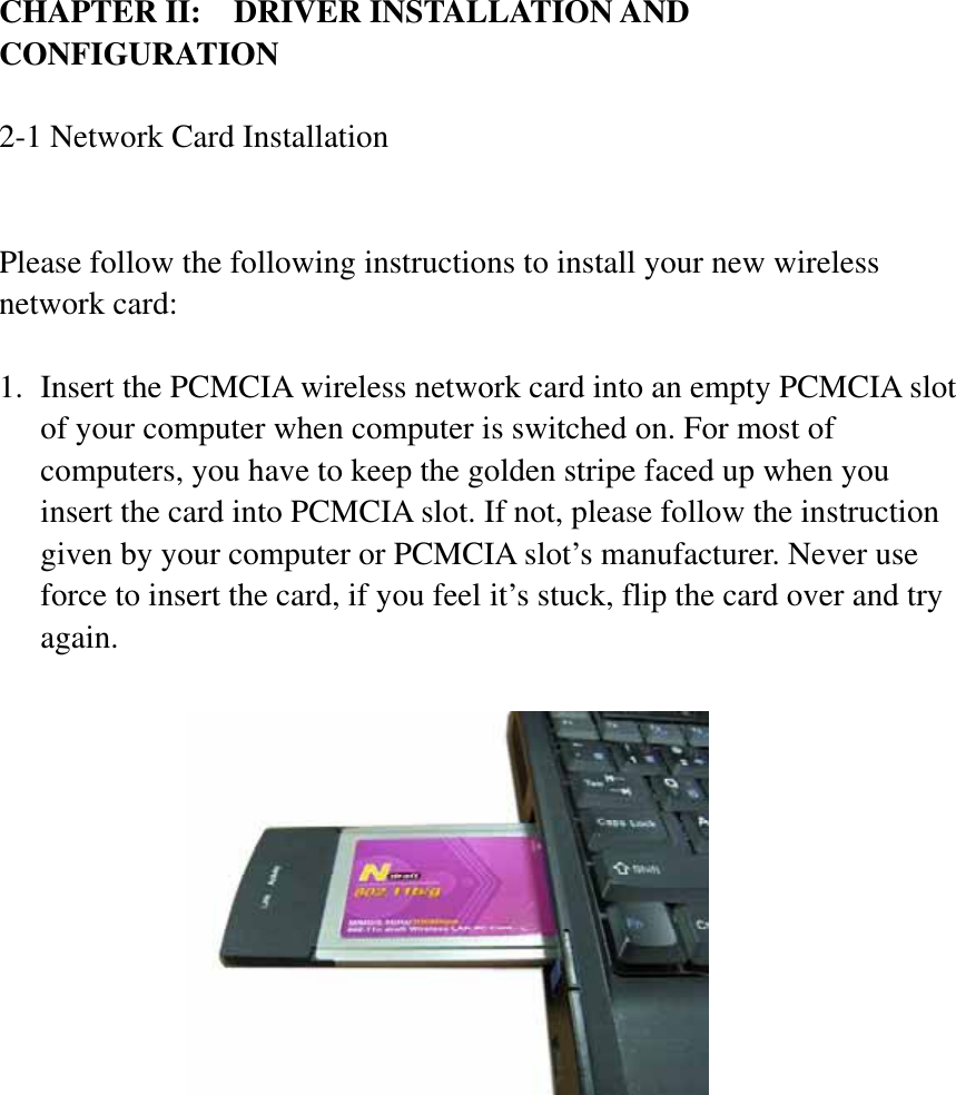 CHAPTER II:    DRIVER INSTALLATION AND CONFIGURATION2-1 Network Card Installation Please follow the following instructions to install your new wireless network card: 1. Insert the PCMCIA wireless network card into an empty PCMCIA slot of your computer when computer is switched on. For most of computers, you have to keep the golden stripe faced up when you insert the card into PCMCIA slot. If not, please follow the instruction given by your computer or PCMCIA slot’s manufacturer. Never use force to insert the card, if you feel it’s stuck, flip the card over and try again.