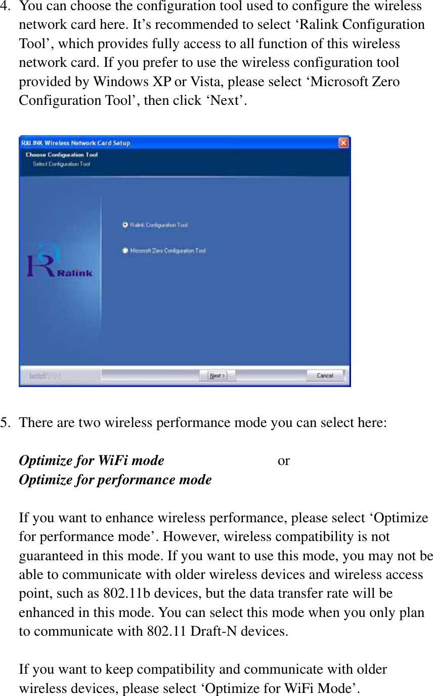 4. You can choose the configuration tool used to configure the wireless network card here. It’s recommended to select ‘Ralink Configuration Tool’, which provides fully access to all function of this wireless network card. If you prefer to use the wireless configuration tool provided by Windows XP or Vista, please select ‘Microsoft Zero Configuration Tool’, then click ‘Next’. 5. There are two wireless performance mode you can select here: Optimize for WiFi mode     orOptimize for performance mode If you want to enhance wireless performance, please select ‘Optimize for performance mode’. However, wireless compatibility is not guaranteed in this mode. If you want to use this mode, you may not be able to communicate with older wireless devices and wireless access point, such as 802.11b devices, but the data transfer rate will be enhanced in this mode. You can select this mode when you only plan to communicate with 802.11 Draft-N devices. If you want to keep compatibility and communicate with older wireless devices, please select ‘Optimize for WiFi Mode’. 