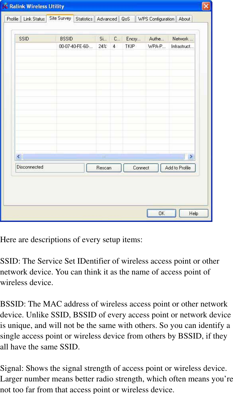 Here are descriptions of every setup items: SSID: The Service Set IDentifier of wireless access point or other network device. You can think it as the name of access point of wireless device. BSSID: The MAC address of wireless access point or other network device. Unlike SSID, BSSID of every access point or network device is unique, and will not be the same with others. So you can identify a single access point or wireless device from others by BSSID, if they all have the same SSID. Signal: Shows the signal strength of access point or wireless device. Larger number means better radio strength, which often means you’re not too far from that access point or wireless device. 