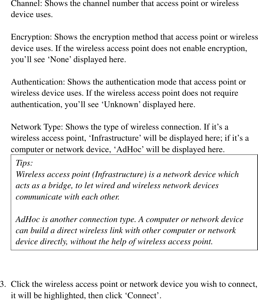 Channel: Shows the channel number that access point or wireless device uses. Encryption: Shows the encryption method that access point or wireless device uses. If the wireless access point does not enable encryption, you’ll see ‘None’ displayed here. Authentication: Shows the authentication mode that access point or wireless device uses. If the wireless access point does not require authentication, you’ll see ‘Unknown’ displayed here. Network Type: Shows the type of wireless connection. If it’s a wireless access point, ‘Infrastructure’ will be displayed here; if it’s a computer or network device, ‘AdHoc’ will be displayed here. 3. Click the wireless access point or network device you wish to connect, it will be highlighted, then click ‘Connect’. Tips: Wireless access point (Infrastructure) is a network device which acts as a bridge, to let wired and wireless network devices communicate with each other. AdHoc is another connection type. A computer or network device can build a direct wireless link with other computer or network device directly, without the help of wireless access point. 