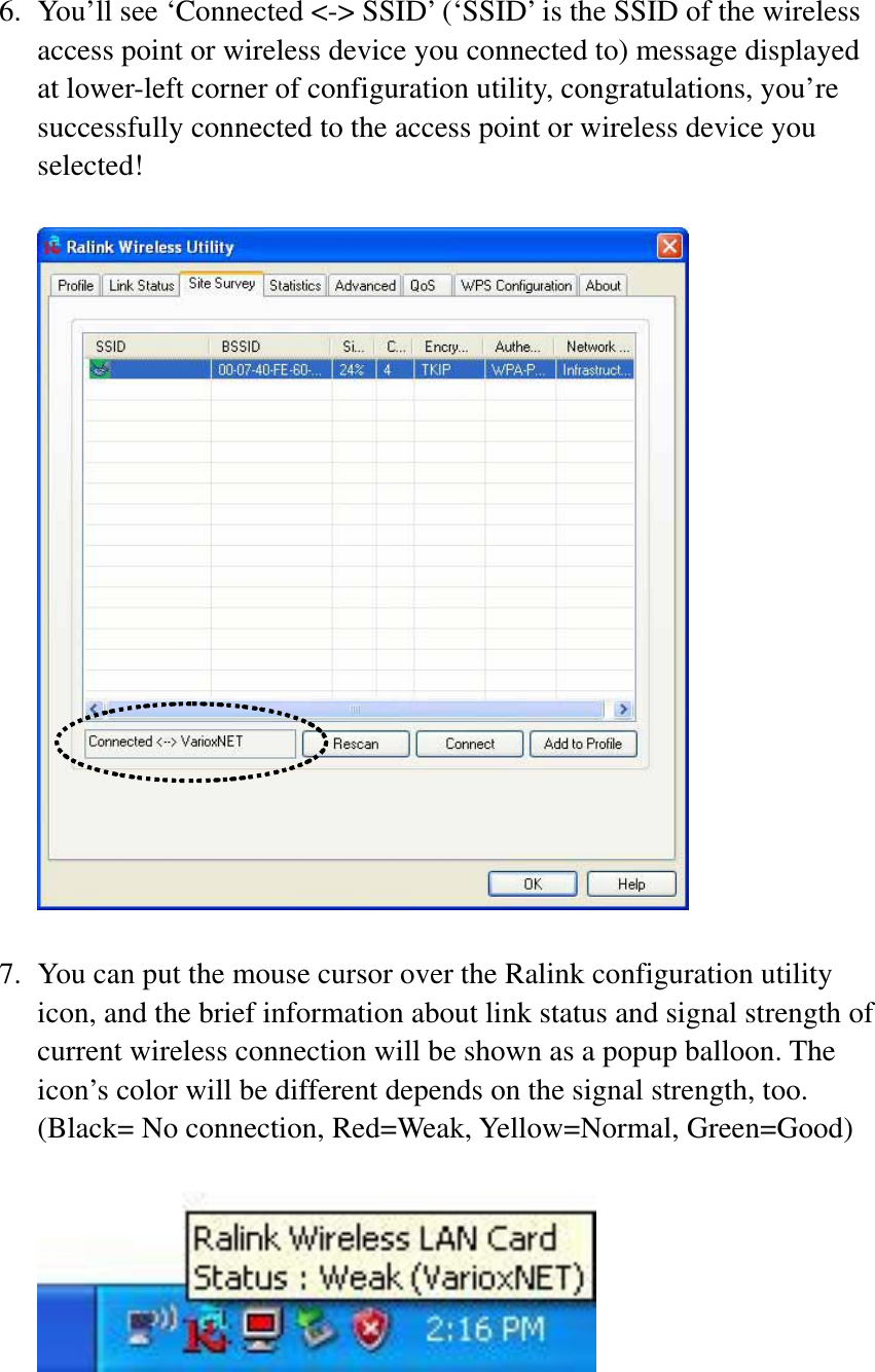 6. You’ll see ‘Connected &lt;-&gt; SSID’ (‘SSID’ is the SSID of the wireless access point or wireless device you connected to) message displayed at lower-left corner of configuration utility, congratulations, you’re successfully connected to the access point or wireless device you selected! 7. You can put the mouse cursor over the Ralink configuration utility icon, and the brief information about link status and signal strength of current wireless connection will be shown as a popup balloon. The icon’s color will be different depends on the signal strength, too. (Black= No connection, Red=Weak, Yellow=Normal, Green=Good) 