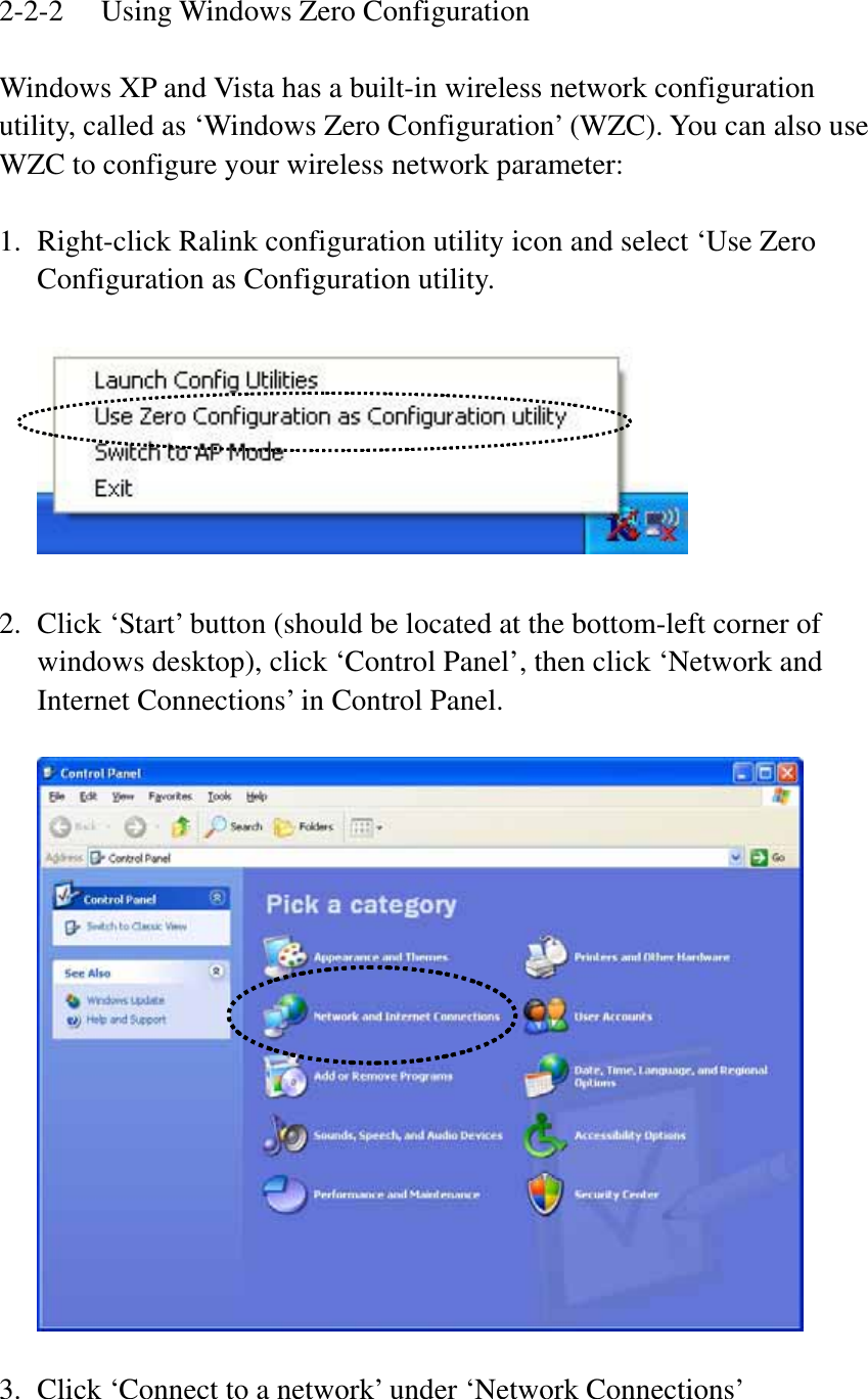 2-2-2  Using Windows Zero Configuration Windows XP and Vista has a built-in wireless network configuration utility, called as ‘Windows Zero Configuration’ (WZC). You can also use WZC to configure your wireless network parameter: 1. Right-click Ralink configuration utility icon and select ‘Use Zero Configuration as Configuration utility. 2. Click ‘Start’ button (should be located at the bottom-left corner of windows desktop), click ‘Control Panel’, then click ‘Network and Internet Connections’ in Control Panel. 3. Click ‘Connect to a network’ under ‘Network Connections’ 
