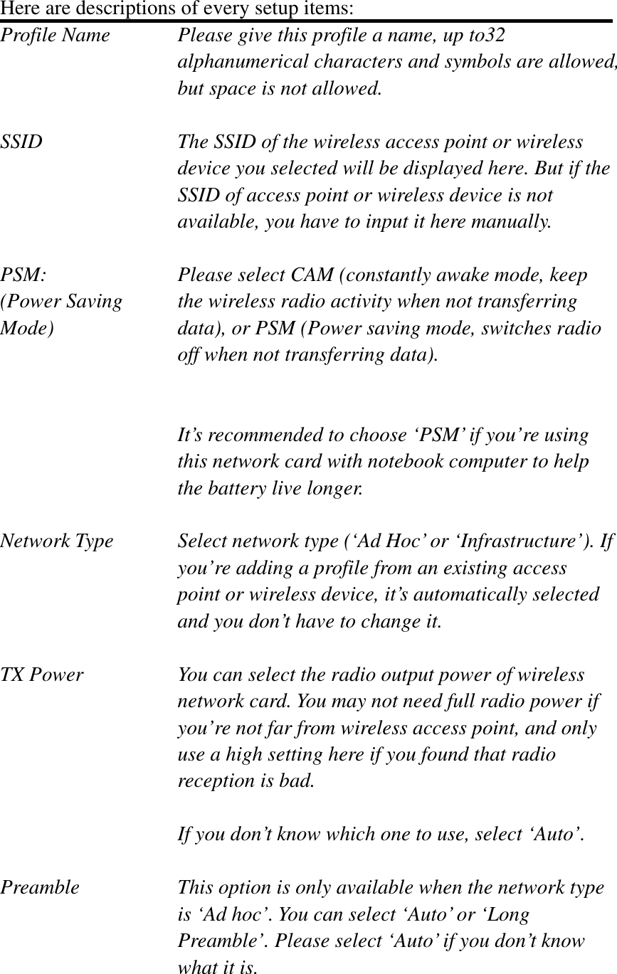 Here are descriptions of every setup items: Profile Name      Please give this profile a name, up to32   alphanumerical characters and symbols are allowed, but space is not allowed.   SSID    The SSID of the wireless access point or wireless device you selected will be displayed here. But if the SSID of access point or wireless device is not available, you have to input it here manually. PSM:    Please select CAM (constantly awake mode, keep   (Power Saving    the wireless radio activity when not transferring Mode)  data), or PSM (Power saving mode, switches radio off when not transferring data). It’s recommended to choose ‘PSM’ if you’re using this network card with notebook computer to help the battery live longer. Network Type    Select network type (‘Ad Hoc’ or ‘Infrastructure’). If you’re adding a profile from an existing access point or wireless device, it’s automatically selected and you don’t have to change it. TX Power  You can select the radio output power of wireless network card. You may not need full radio power if you’re not far from wireless access point, and only use a high setting here if you found that radio reception is bad. If you don’t know which one to use, select ‘Auto’. Preamble    This option is only available when the network type is ‘Ad hoc’. You can select ‘Auto’ or ‘Long Preamble’. Please select ‘Auto’ if you don’t know what it is. 