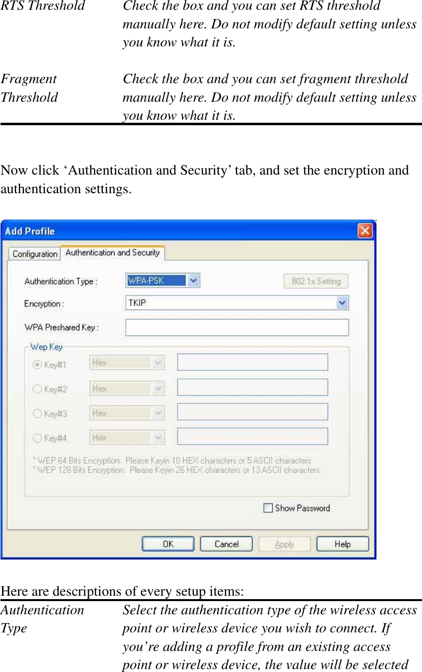 RTS Threshold    Check the box and you can set RTS threshold manually here. Do not modify default setting unless you know what it is. Fragment    Check the box and you can set fragment threshold Threshold  manually here. Do not modify default setting unless you know what it is.Now click ‘Authentication and Security’ tab, and set the encryption and authentication settings. Here are descriptions of every setup items: Authentication    Select the authentication type of the wireless access Type  point or wireless device you wish to connect. If you’re adding a profile from an existing access point or wireless device, the value will be selected 