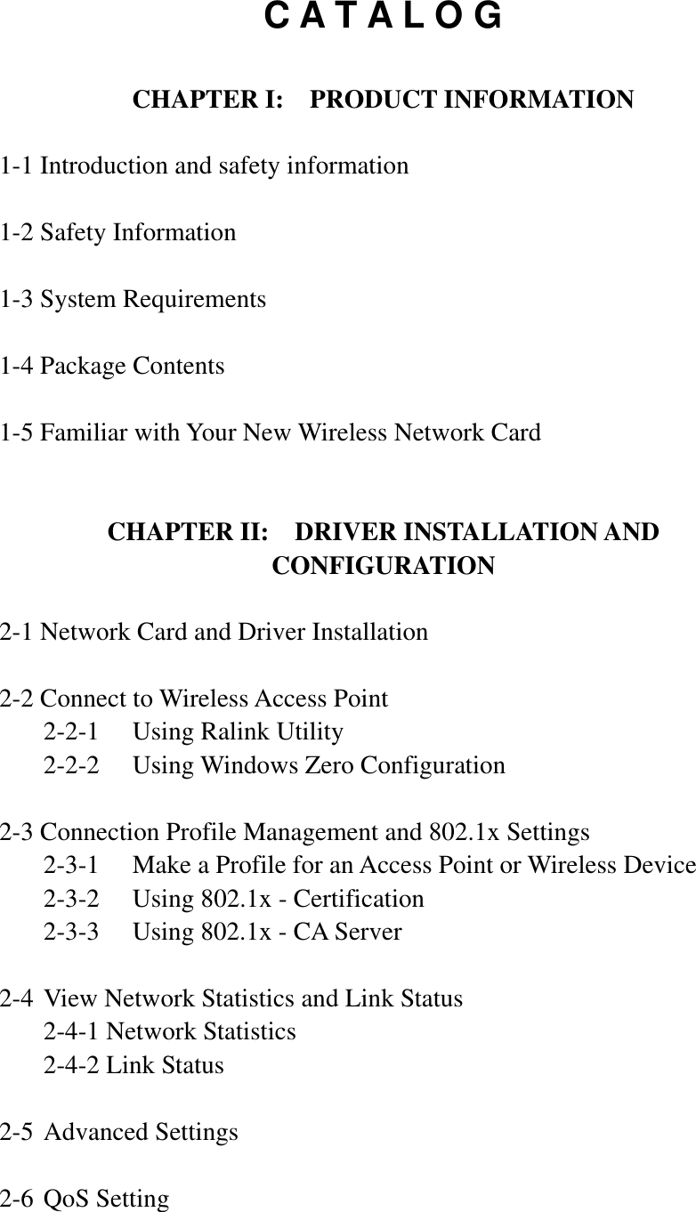 C A T A L O GCHAPTER I:    PRODUCT INFORMATION 1-1 Introduction and safety information1-2 Safety Information 1-3 System Requirements1-4 Package Contents 1-5 Familiar with Your New Wireless Network CardCHAPTER II:    DRIVER INSTALLATION AND CONFIGURATION2-1 Network Card and Driver Installation 2-2 Connect to Wireless Access Point   2-2-1  Using Ralink Utility   2-2-2  Using Windows Zero Configuration 2-3 Connection Profile Management and 802.1x Settings   2-3-1  Make a Profile for an Access Point or Wireless Device   2-3-2  Using 802.1x - Certification   2-3-3  Using 802.1x - CA Server 2-4 View Network Statistics and Link Status   2-4-1 Network Statistics   2-4-2 Link Status 2-5 Advanced Settings 2-6 QoS Setting 