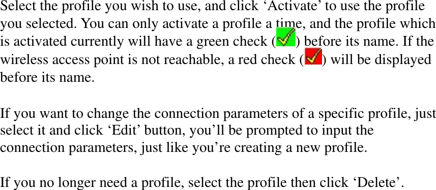 Select the profile you wish to use, and click ‘Activate’ to use the profile you selected. You can only activate a profile a time, and the profile which is activated currently will have a green check ( ) before its name. If the wireless access point is not reachable, a red check ( ) will be displayed before its name. If you want to change the connection parameters of a specific profile, just select it and click ‘Edit’ button, you’ll be prompted to input the connection parameters, just like you’re creating a new profile. If you no longer need a profile, select the profile then click ‘Delete’. 