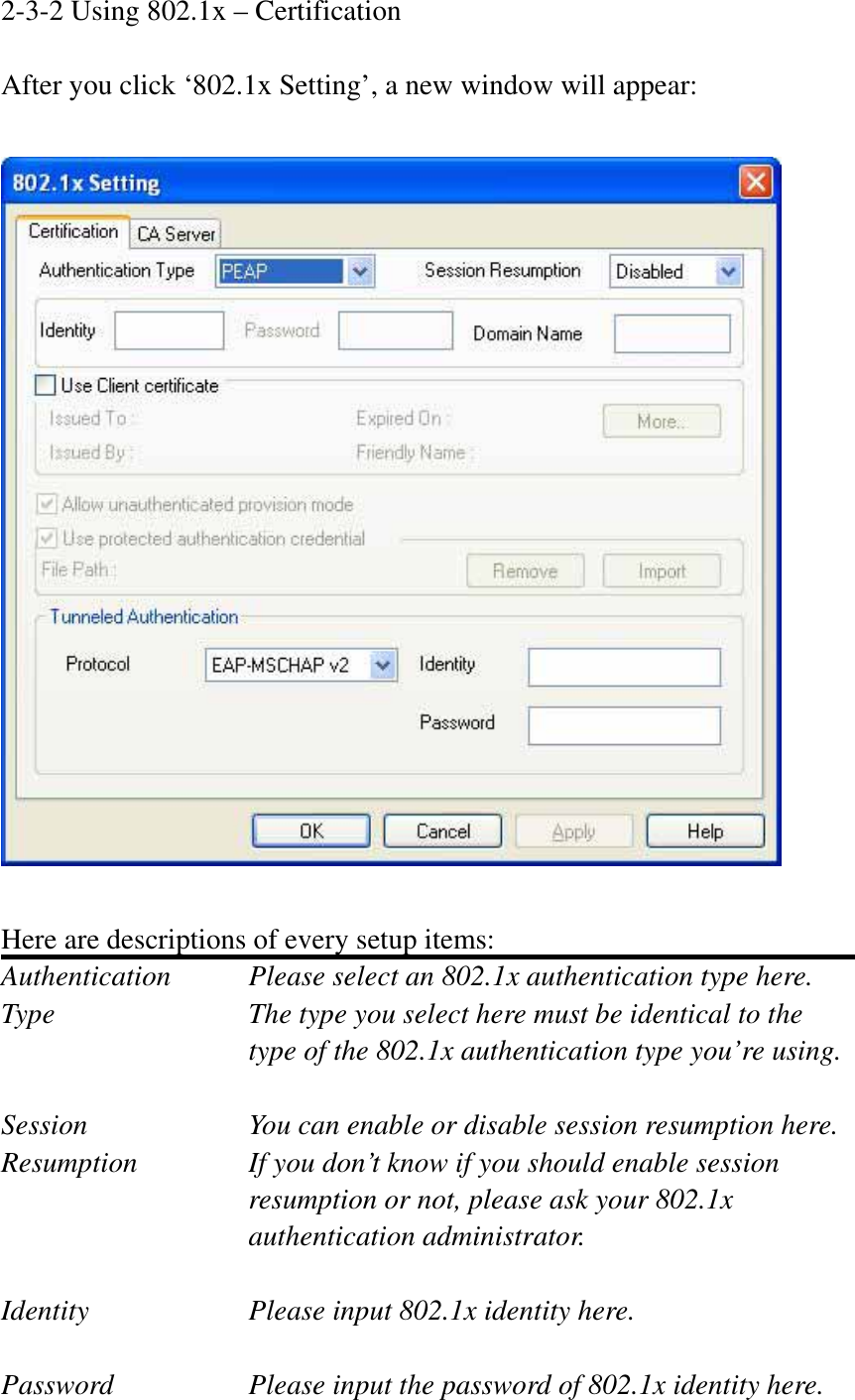 2-3-2 Using 802.1x – Certification After you click ‘802.1x Setting’, a new window will appear: Here are descriptions of every setup items: Authentication    Please select an 802.1x authentication type here. Type        The type you select here must be identical to the type of the 802.1x authentication type you’re using. Session        You can enable or disable session resumption here. Resumption  If you don’t know if you should enable session resumption or not, please ask your 802.1x authentication administrator. Identity  Please input 802.1x identity here. Password  Please input the password of 802.1x identity here. 