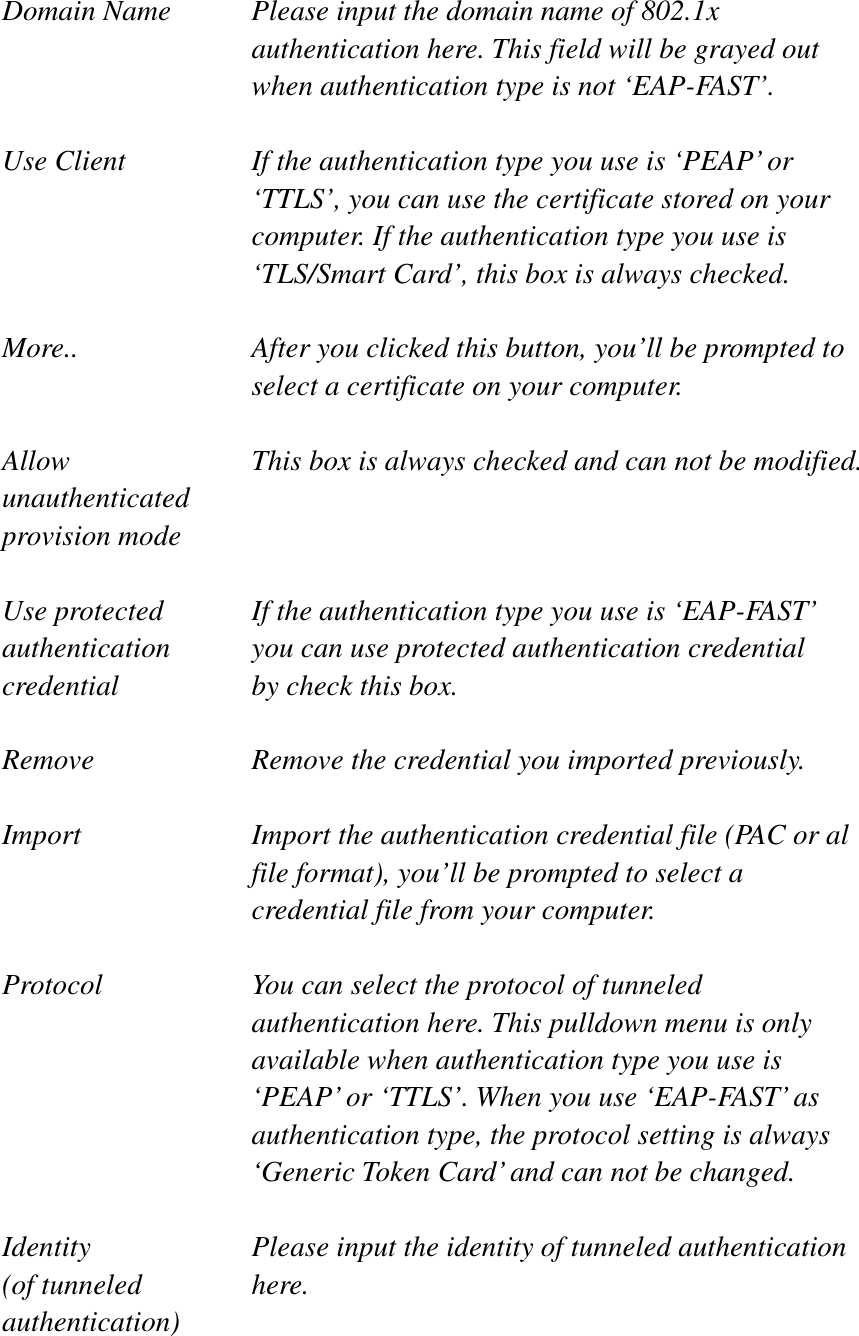 Domain Name  Please input the domain name of 802.1x authentication here. This field will be grayed out when authentication type is not ‘EAP-FAST’. Use Client  If the authentication type you use is ‘PEAP’ or ‘TTLS’, you can use the certificate stored on your computer. If the authentication type you use is ‘TLS/Smart Card’, this box is always checked. More..  After you clicked this button, you’ll be prompted to select a certificate on your computer. Allow  This box is always checked and can not be modified. unauthenticated provision mode Use protected  If the authentication type you use is ‘EAP-FAST’ authentication    you can use protected authentication credential credential  by check this box. Remove  Remove the credential you imported previously. Import  Import the authentication credential file (PAC or al file format), you’ll be prompted to select a credential file from your computer. Protocol  You can select the protocol of tunneled authentication here. This pulldown menu is only available when authentication type you use is ‘PEAP’ or ‘TTLS’. When you use ‘EAP-FAST’ as authentication type, the protocol setting is always ‘Generic Token Card’ and can not be changed. Identity  Please input the identity of tunneled authentication   (of tunneled  here. authentication)