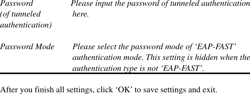 Password  Please input the password of tunneled authentication (of tunneled  here. authentication)Password Mode  Please select the password mode of ‘EAP-FAST’ authentication mode. This setting is hidden when the authentication type is not ‘EAP-FAST’. After you finish all settings, click ‘OK’ to save settings and exit. 