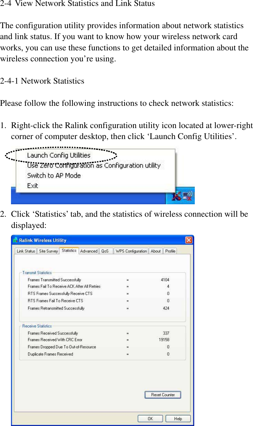 2-4 View Network Statistics and Link Status The configuration utility provides information about network statistics and link status. If you want to know how your wireless network card works, you can use these functions to get detailed information about the wireless connection you’re using. 2-4-1 Network Statistics Please follow the following instructions to check network statistics: 1. Right-click the Ralink configuration utility icon located at lower-right corner of computer desktop, then click ‘Launch Config Utilities’. 2. Click ‘Statistics’ tab, and the statistics of wireless connection will be displayed: 