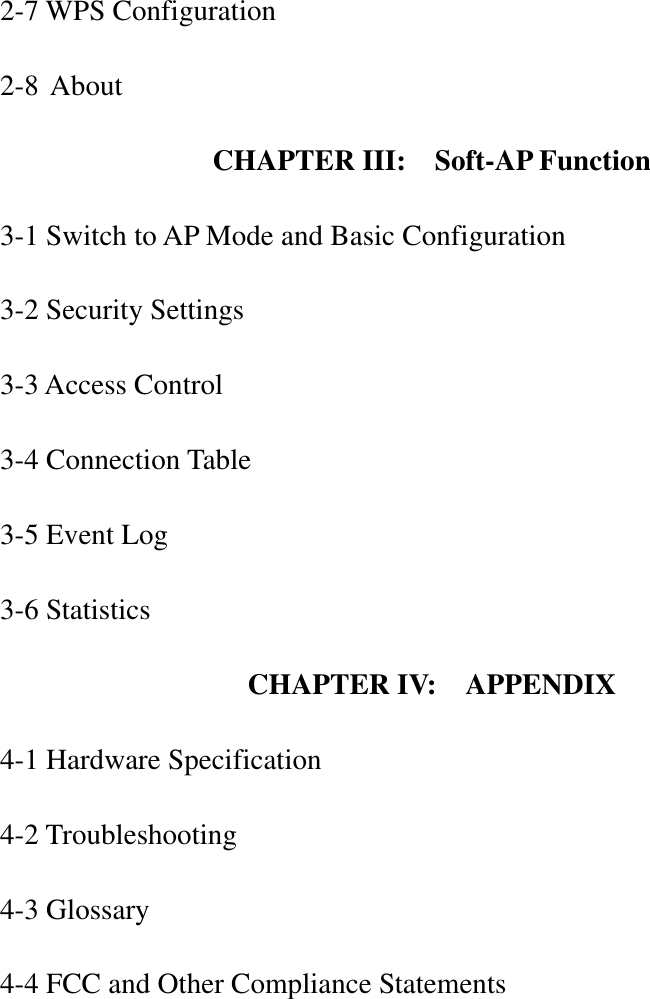 2-7 WPS Configuration 2-8 About CHAPTER III:  Soft-AP Function 3-1 Switch to AP Mode and Basic Configuration 3-2 Security Settings 3-3 Access Control 3-4 Connection Table 3-5 Event Log 3-6 Statistics CHAPTER IV:    APPENDIX 4-1 Hardware Specification 4-2 Troubleshooting 4-3 Glossary 4-4 FCC and Other Compliance Statements 