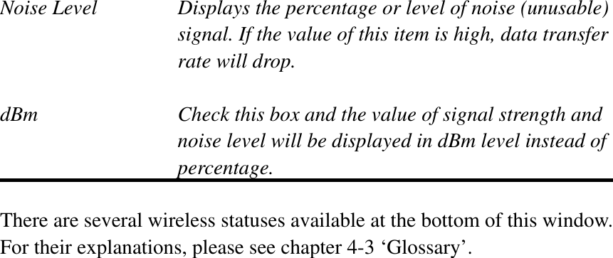 Noise Level  Displays the percentage or level of noise (unusable) signal. If the value of this item is high, data transfer rate will drop. dBm  Check this box and the value of signal strength and noise level will be displayed in dBm level instead of percentage. There are several wireless statuses available at the bottom of this window.   For their explanations, please see chapter 4-3 ‘Glossary’. 