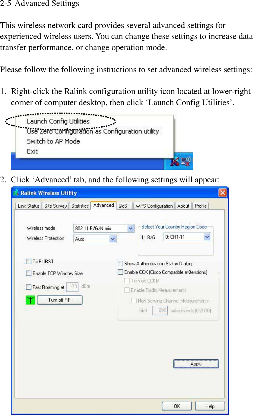 2-5 Advanced Settings This wireless network card provides several advanced settings for experienced wireless users. You can change these settings to increase data transfer performance, or change operation mode. Please follow the following instructions to set advanced wireless settings: 1. Right-click the Ralink configuration utility icon located at lower-right corner of computer desktop, then click ‘Launch Config Utilities’. 2. Click ‘Advanced’ tab, and the following settings will appear: 