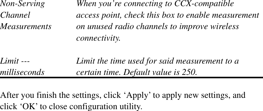 Non-Serving  When you’re connecting to CCX-compatible Channel  access point, check this box to enable measurement Measurements  on unused radio channels to improve wireless connectivity. Limit ---    Limit the time used for said measurement to a   milliseconds  certain time. Default value is 250. After you finish the settings, click ‘Apply’ to apply new settings, and click ‘OK’ to close configuration utility. 