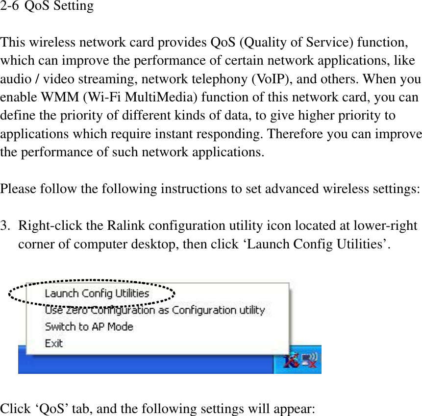 2-6 QoS Setting This wireless network card provides QoS (Quality of Service) function, which can improve the performance of certain network applications, like audio / video streaming, network telephony (VoIP), and others. When you enable WMM (Wi-Fi MultiMedia) function of this network card, you can define the priority of different kinds of data, to give higher priority to applications which require instant responding. Therefore you can improve the performance of such network applications. Please follow the following instructions to set advanced wireless settings: 3. Right-click the Ralink configuration utility icon located at lower-right corner of computer desktop, then click ‘Launch Config Utilities’. Click ‘QoS’ tab, and the following settings will appear: 