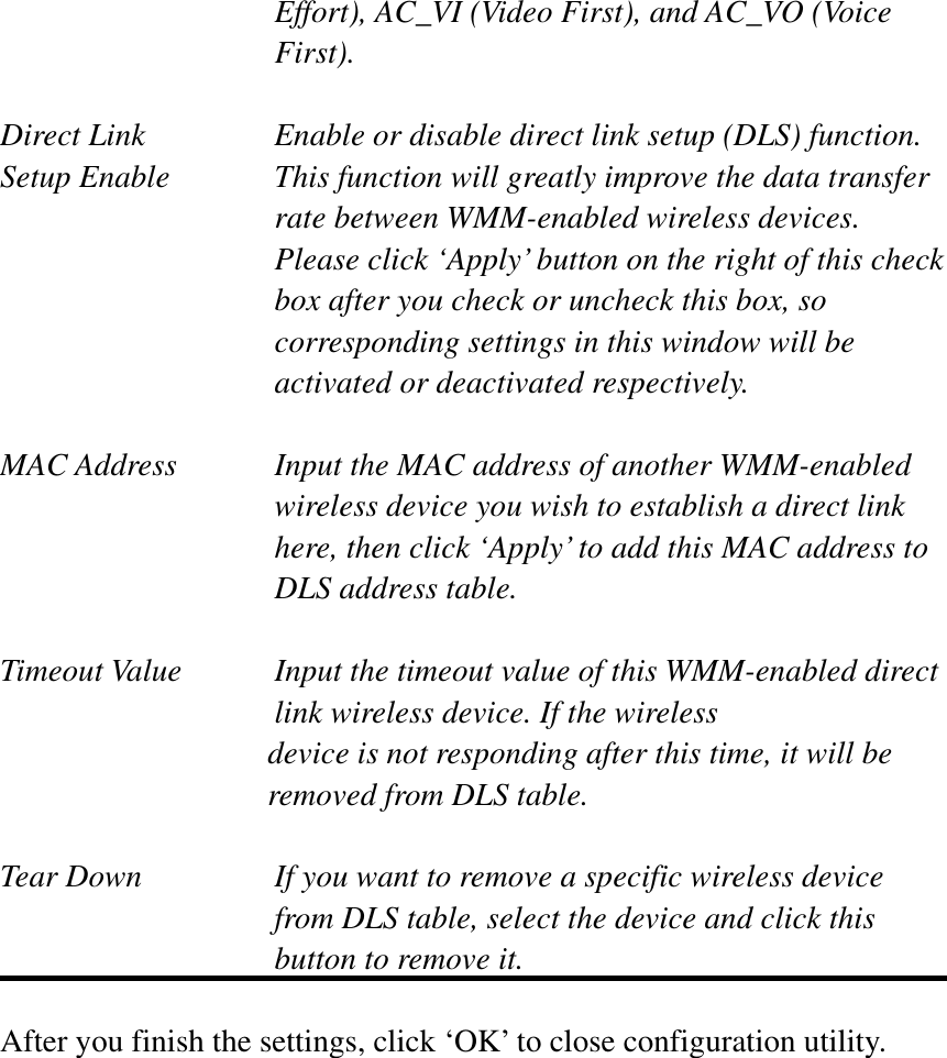 Effort), AC_VI (Video First), and AC_VO (Voice First).Direct Link  Enable or disable direct link setup (DLS) function. Setup Enable  This function will greatly improve the data transfer rate between WMM-enabled wireless devices. Please click ‘Apply’ button on the right of this check box after you check or uncheck this box, so corresponding settings in this window will be activated or deactivated respectively. MAC Address    Input the MAC address of another WMM-enabled wireless device you wish to establish a direct link here, then click ‘Apply’ to add this MAC address to DLS address table. Timeout Value    Input the timeout value of this WMM-enabled direct      link wireless device. If the wireless device is not responding after this time, it will be removed from DLS table. Tear Down  If you want to remove a specific wireless device from DLS table, select the device and click this button to remove it.   After you finish the settings, click ‘OK’ to close configuration utility. 