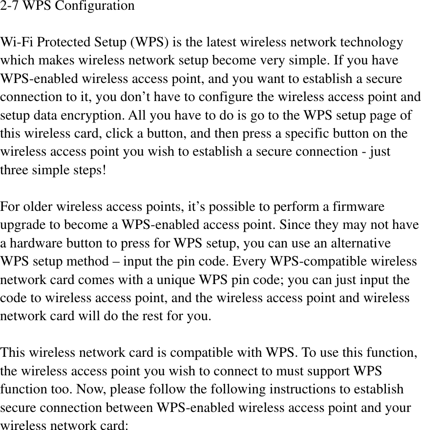2-7 WPS Configuration Wi-Fi Protected Setup (WPS) is the latest wireless network technology which makes wireless network setup become very simple. If you have WPS-enabled wireless access point, and you want to establish a secure connection to it, you don’t have to configure the wireless access point and setup data encryption. All you have to do is go to the WPS setup page of this wireless card, click a button, and then press a specific button on the wireless access point you wish to establish a secure connection - just three simple steps!   For older wireless access points, it’s possible to perform a firmware upgrade to become a WPS-enabled access point. Since they may not have a hardware button to press for WPS setup, you can use an alternative WPS setup method – input the pin code. Every WPS-compatible wireless network card comes with a unique WPS pin code; you can just input the code to wireless access point, and the wireless access point and wireless network card will do the rest for you. This wireless network card is compatible with WPS. To use this function, the wireless access point you wish to connect to must support WPS function too. Now, please follow the following instructions to establish secure connection between WPS-enabled wireless access point and your wireless network card: 