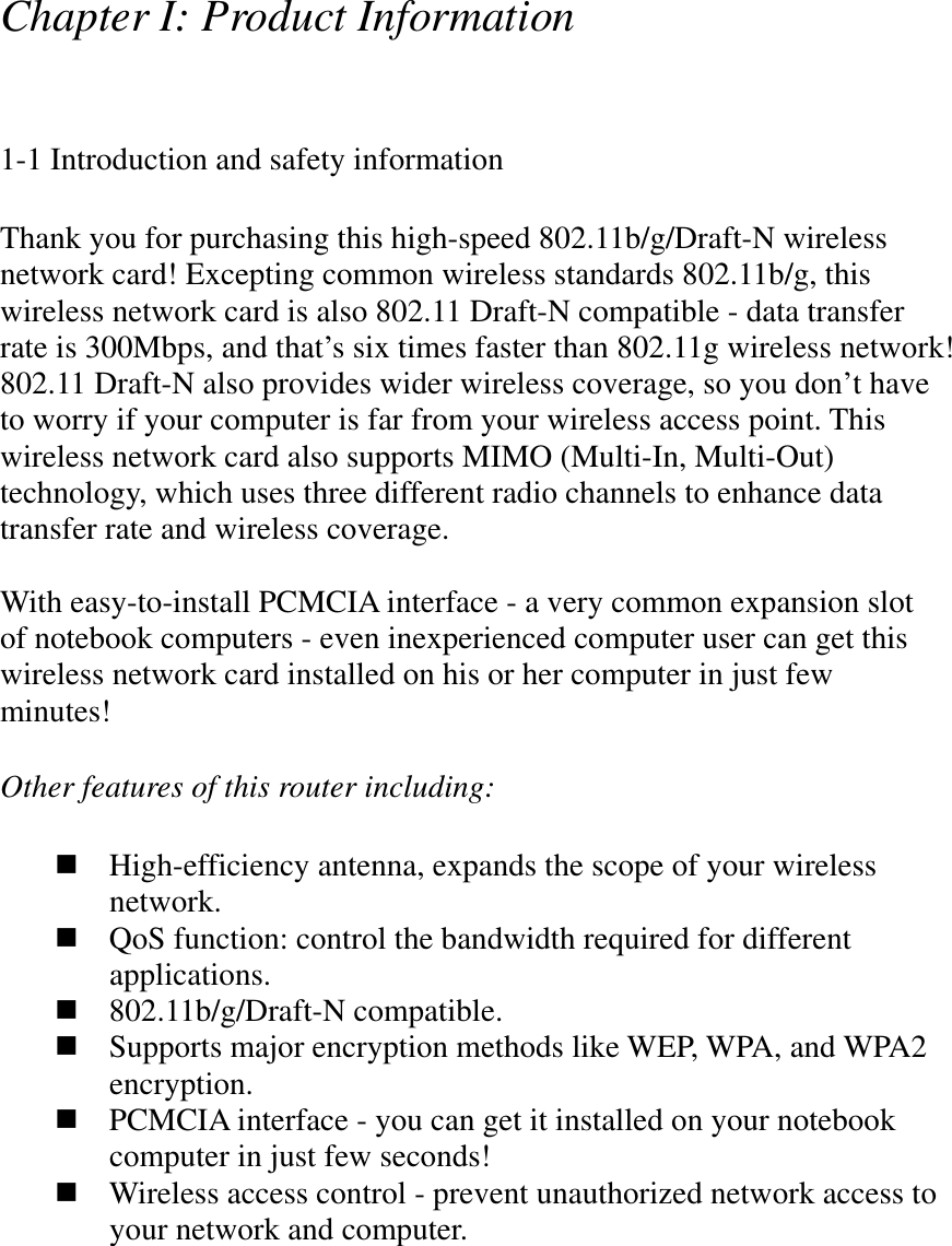 Chapter I: Product Information 1-1 Introduction and safety informationThank you for purchasing this high-speed 802.11b/g/Draft-N wireless network card! Excepting common wireless standards 802.11b/g, this wireless network card is also 802.11 Draft-N compatible - data transfer rate is 300Mbps, and that’s six times faster than 802.11g wireless network! 802.11 Draft-N also provides wider wireless coverage, so you don’t have to worry if your computer is far from your wireless access point. This wireless network card also supports MIMO (Multi-In, Multi-Out) technology, which uses three different radio channels to enhance data transfer rate and wireless coverage. With easy-to-install PCMCIA interface - a very common expansion slot of notebook computers - even inexperienced computer user can get this wireless network card installed on his or her computer in just few minutes!  Other features of this router including: High-efficiency antenna, expands the scope of your wireless network.QoS function: control the bandwidth required for different applications.802.11b/g/Draft-N compatible. Supports major encryption methods like WEP, WPA, and WPA2 encryption.PCMCIA interface - you can get it installed on your notebook computer in just few seconds! Wireless access control - prevent unauthorized network access to your network and computer. 