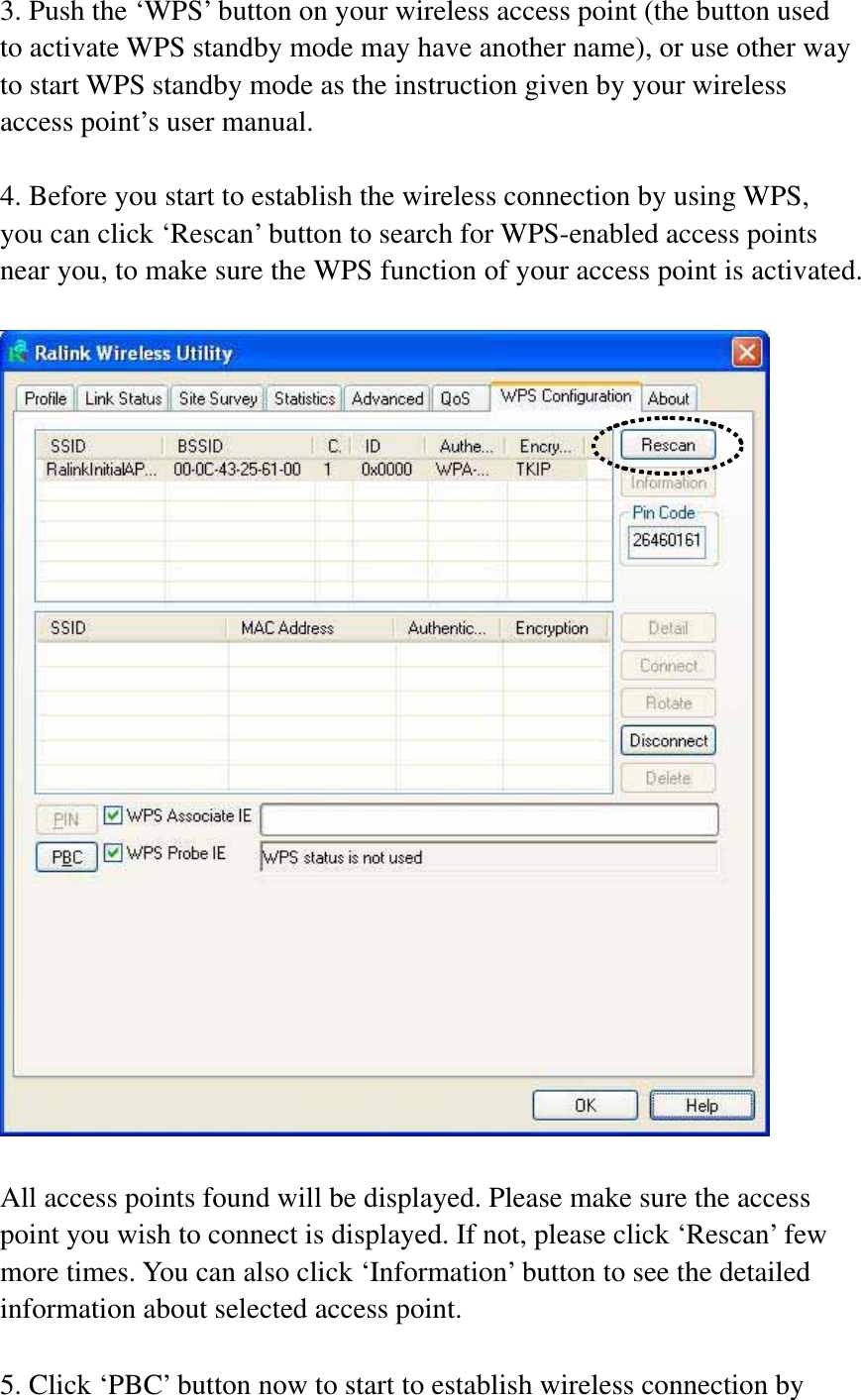 3. Push the ‘WPS’ button on your wireless access point (the button used to activate WPS standby mode may have another name), or use other way to start WPS standby mode as the instruction given by your wireless access point’s user manual. 4. Before you start to establish the wireless connection by using WPS, you can click ‘Rescan’ button to search for WPS-enabled access points near you, to make sure the WPS function of your access point is activated. All access points found will be displayed. Please make sure the access point you wish to connect is displayed. If not, please click ‘Rescan’ few more times. You can also click ‘Information’ button to see the detailed information about selected access point. 5. Click ‘PBC’ button now to start to establish wireless connection by 