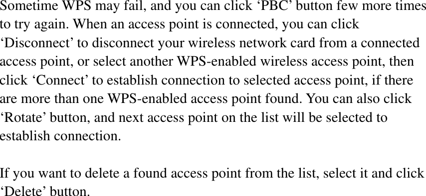 Sometime WPS may fail, and you can click ‘PBC’ button few more times to try again. When an access point is connected, you can click ‘Disconnect’ to disconnect your wireless network card from a connected access point, or select another WPS-enabled wireless access point, then click ‘Connect’ to establish connection to selected access point, if there are more than one WPS-enabled access point found. You can also click ‘Rotate’ button, and next access point on the list will be selected to establish connection. If you want to delete a found access point from the list, select it and click ‘Delete’ button.   