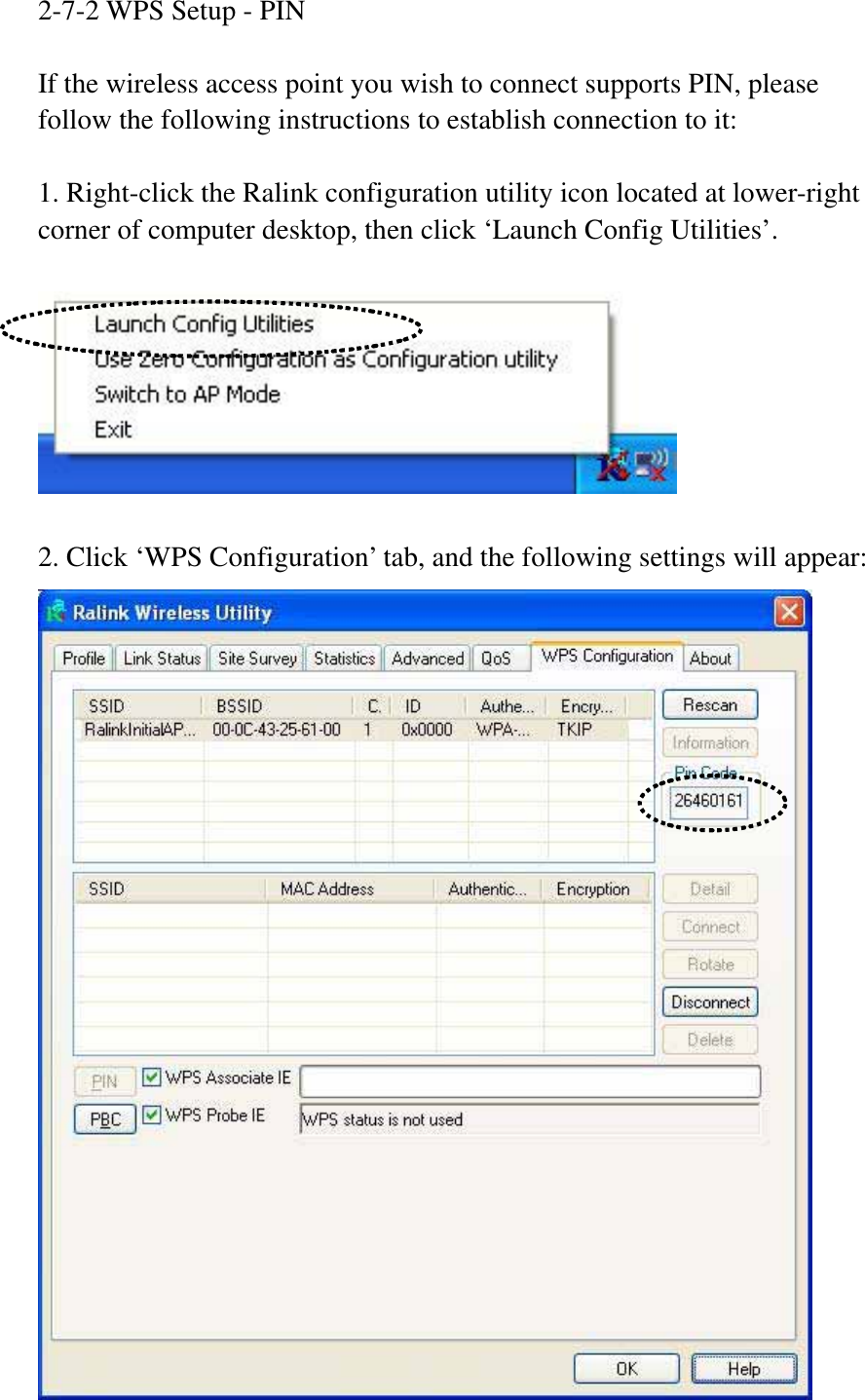 2-7-2 WPS Setup - PIN If the wireless access point you wish to connect supports PIN, please follow the following instructions to establish connection to it: 1. Right-click the Ralink configuration utility icon located at lower-right corner of computer desktop, then click ‘Launch Config Utilities’. 2. Click ‘WPS Configuration’ tab, and the following settings will appear: 