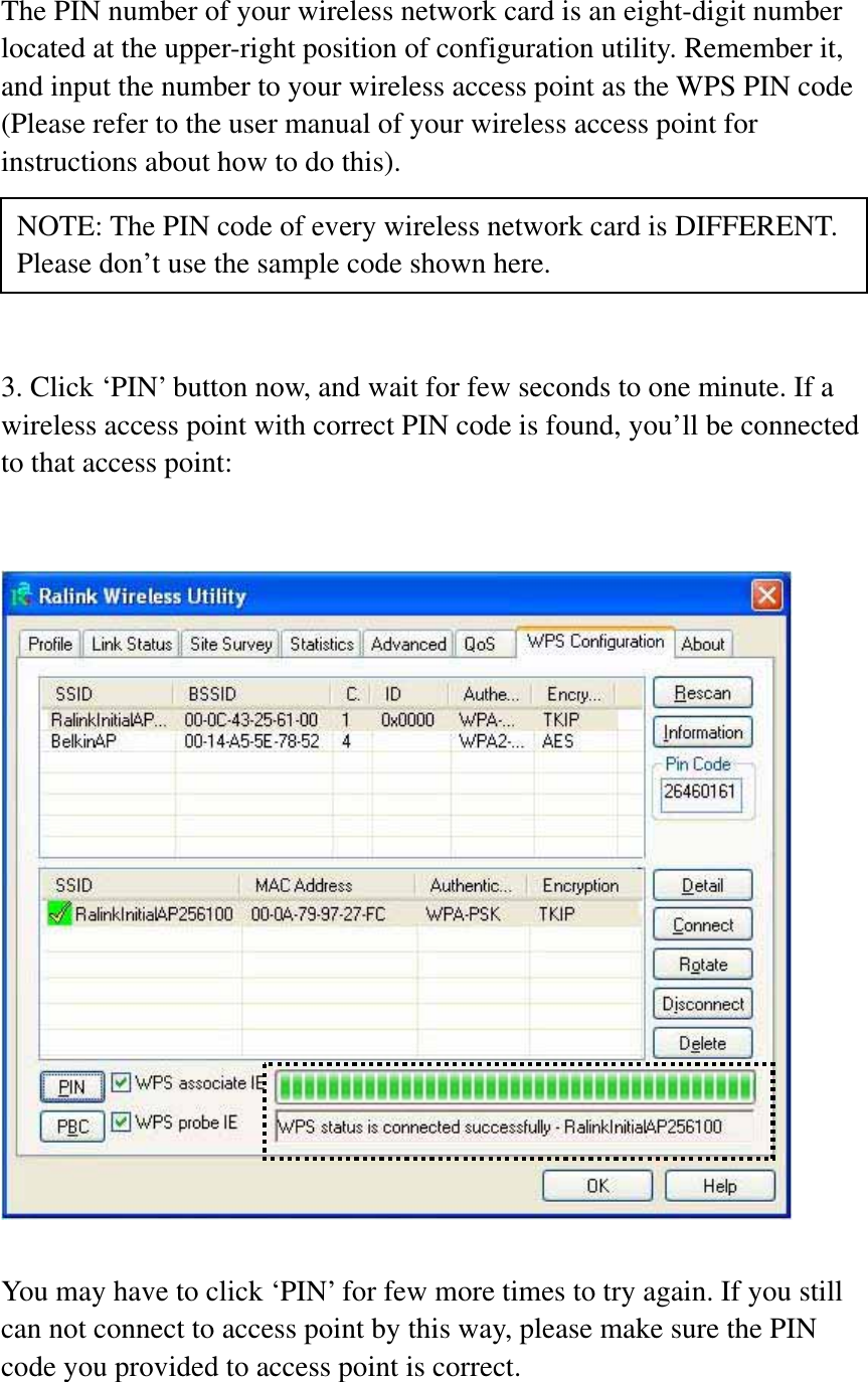 The PIN number of your wireless network card is an eight-digit number located at the upper-right position of configuration utility. Remember it, and input the number to your wireless access point as the WPS PIN code (Please refer to the user manual of your wireless access point for instructions about how to do this). 3. Click ‘PIN’ button now, and wait for few seconds to one minute. If a wireless access point with correct PIN code is found, you’ll be connected to that access point: You may have to click ‘PIN’ for few more times to try again. If you still can not connect to access point by this way, please make sure the PIN code you provided to access point is correct. NOTE: The PIN code of every wireless network card is DIFFERENT. Please don’t use the sample code shown here. 