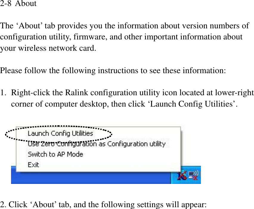 2-8 About The ‘About’ tab provides you the information about version numbers of configuration utility, firmware, and other important information about your wireless network card. Please follow the following instructions to see these information: 1. Right-click the Ralink configuration utility icon located at lower-right corner of computer desktop, then click ‘Launch Config Utilities’. 2. Click ‘About’ tab, and the following settings will appear: 