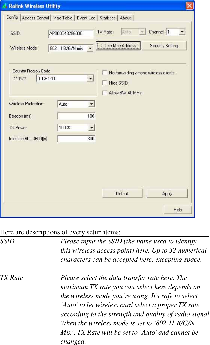 Here are descriptions of every setup items: SSID        Please input the SSID (the name used to identify this wireless access point) here. Up to 32 numerical characters can be accepted here, excepting space. TX Rate  Please select the data transfer rate here. The maximum TX rate you can select here depends on the wireless mode you’re using. It’s safe to select ‘Auto’ to let wireless card select a proper TX rate according to the strength and quality of radio signal. When the wireless mode is set to ‘802.11 B/G/N Mix’, TX Rate will be set to ‘Auto’ and cannot be changed.