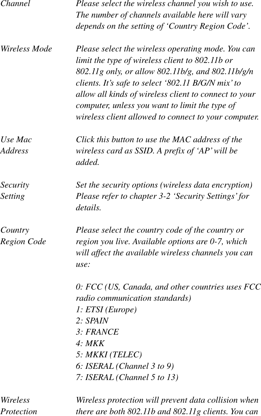 Channel  Please select the wireless channel you wish to use. The number of channels available here will vary depends on the setting of ‘Country Region Code’. Wireless Mode  Please select the wireless operating mode. You can limit the type of wireless client to 802.11b or 802.11g only, or allow 802.11b/g, and 802.11b/g/n clients. It’s safe to select ‘802.11 B/G/N mix’ to allow all kinds of wireless client to connect to your computer, unless you want to limit the type of wireless client allowed to connect to your computer. Use Mac    Click this button to use the MAC address of the Address  wireless card as SSID. A prefix of ‘AP’ will be added.Security  Set the security options (wireless data encryption)   Setting  Please refer to chapter 3-2 ‘Security Settings’ for details.Country  Please select the country code of the country or Region Code  region you live. Available options are 0-7, which will affect the available wireless channels you can use:0: FCC (US, Canada, and other countries uses FCC radio communication standards) 1: ETSI (Europe) 2: SPAIN 3: FRANCE 4: MKK 5: MKKI (TELEC) 6: ISERAL (Channel 3 to 9) 7: ISERAL (Channel 5 to 13) Wireless  Wireless protection will prevent data collision when   Protection  there are both 802.11b and 802.11g clients. You can 