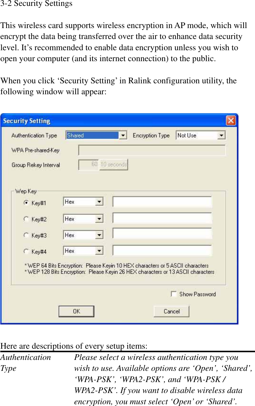 3-2 Security Settings This wireless card supports wireless encryption in AP mode, which will encrypt the data being transferred over the air to enhance data security level. It’s recommended to enable data encryption unless you wish to open your computer (and its internet connection) to the public. When you click ‘Security Setting’ in Ralink configuration utility, the following window will appear: Here are descriptions of every setup items: Authentication    Please select a wireless authentication type you Type        wish to use. Available options are ‘Open’, ‘Shared’, ‘WPA-PSK’, ‘WPA2-PSK’, and ‘WPA-PSK / WPA2-PSK’. If you want to disable wireless data encryption, you must select ‘Open’ or ‘Shared’. 