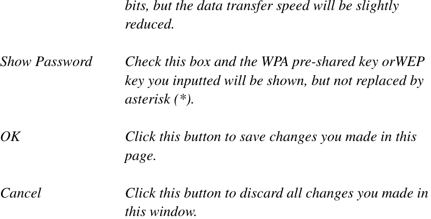 bits, but the data transfer speed will be slightly reduced. Show Password  Check this box and the WPA pre-shared key orWEP key you inputted will be shown, but not replaced by asterisk (*). OK  Click this button to save changes you made in this page.Cancel  Click this button to discard all changes you made in this window. 