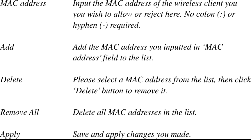 MAC address    Input the MAC address of the wireless client you   you wish to allow or reject here. No colon (:) or hyphen (-) required. Add         Add the MAC address you inputted in ‘MAC   address’ field to the list. Delete        Please select a MAC address from the list, then click      ‘Delete’ button to remove it. Remove All      Delete all MAC addresses in the list. Apply        Save and apply changes you made. 