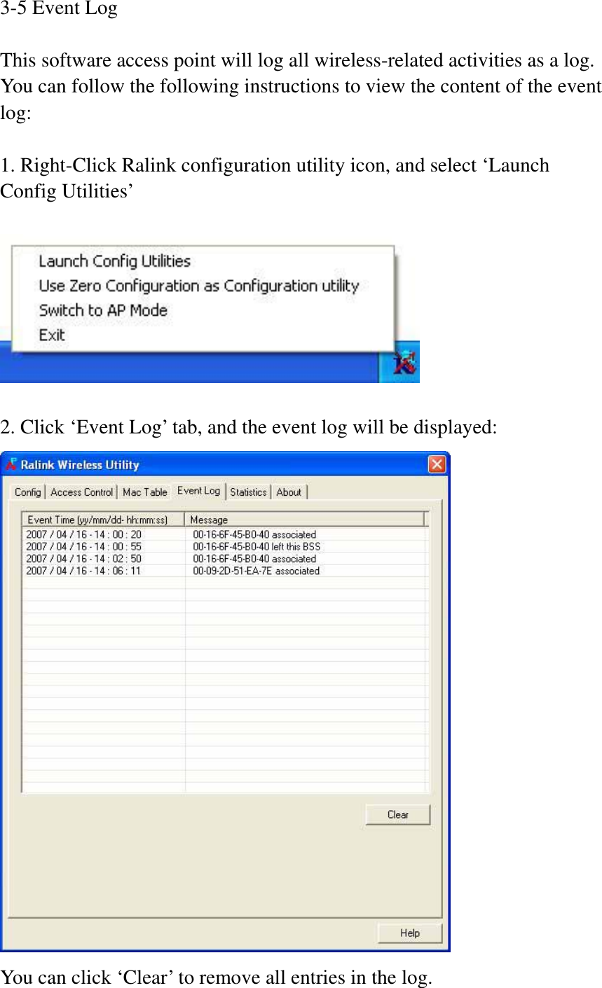 3-5 Event Log This software access point will log all wireless-related activities as a log. You can follow the following instructions to view the content of the event log:1. Right-Click Ralink configuration utility icon, and select ‘Launch Config Utilities’ 2. Click ‘Event Log’ tab, and the event log will be displayed: You can click ‘Clear’ to remove all entries in the log. 