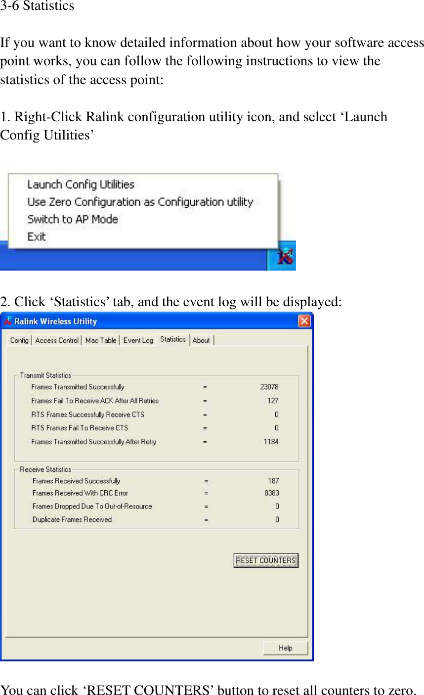 3-6 Statistics If you want to know detailed information about how your software access point works, you can follow the following instructions to view the statistics of the access point: 1. Right-Click Ralink configuration utility icon, and select ‘Launch Config Utilities’ 2. Click ‘Statistics’ tab, and the event log will be displayed: You can click ‘RESET COUNTERS’ button to reset all counters to zero. 