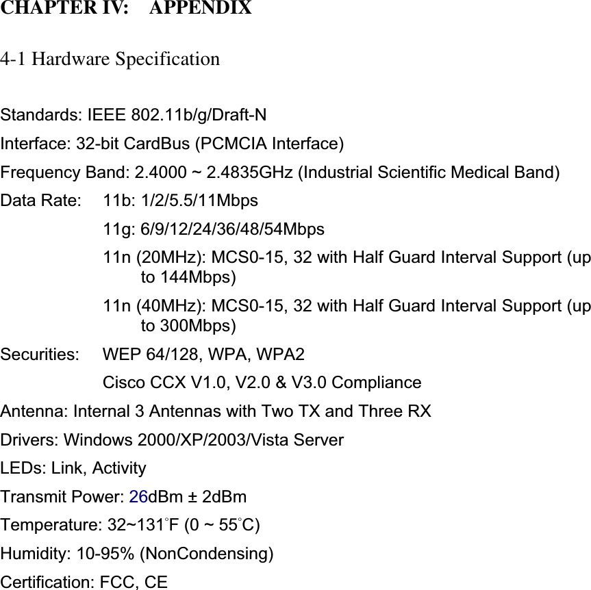 CHAPTER IV:    APPENDIX 4-1 Hardware Specification Standards: IEEE 802.11b/g/Draft-N Interface: 32-bit CardBus (PCMCIA Interface) Frequency Band: 2.4000 ~ 2.4835GHz (Industrial Scientific Medical Band)   Data Rate:    11b: 1/2/5.5/11Mbps 11g: 6/9/12/24/36/48/54Mbps 11n (20MHz): MCS0-15, 32 with Half Guard Interval Support (up to 144Mbps) 11n (40MHz): MCS0-15, 32 with Half Guard Interval Support (up to 300Mbps) Securities:    WEP 64/128, WPA, WPA2 Cisco CCX V1.0, V2.0 &amp; V3.0 Compliance Antenna: Internal 3 Antennas with Two TX and Three RXDrivers: Windows 2000/XP/2003/Vista Server LEDs: Link, Activity Transmit Power: 26dBm ± 2dBm Temperature: 32~131̓F (0 ~ 55̓C)Humidity: 10-95% (NonCondensing) Certification: FCC, CE 