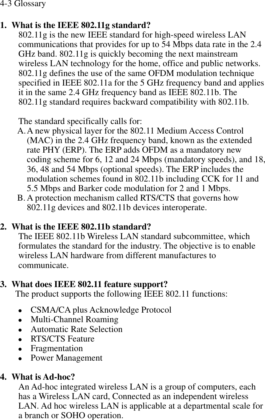 4-3 Glossary 1. What is the IEEE 802.11g standard? 802.11g is the new IEEE standard for high-speed wireless LAN communications that provides for up to 54 Mbps data rate in the 2.4 GHz band. 802.11g is quickly becoming the next mainstream wireless LAN technology for the home, office and public networks.   802.11g defines the use of the same OFDM modulation technique specified in IEEE 802.11a for the 5 GHz frequency band and applies it in the same 2.4 GHz frequency band as IEEE 802.11b. The 802.11g standard requires backward compatibility with 802.11b. The standard specifically calls for:   A.A new physical layer for the 802.11 Medium Access Control (MAC) in the 2.4 GHz frequency band, known as the extended rate PHY (ERP). The ERP adds OFDM as a mandatory new coding scheme for 6, 12 and 24 Mbps (mandatory speeds), and 18, 36, 48 and 54 Mbps (optional speeds). The ERP includes the modulation schemes found in 802.11b including CCK for 11 and 5.5 Mbps and Barker code modulation for 2 and 1 Mbps. B. A protection mechanism called RTS/CTS that governs how 802.11g devices and 802.11b devices interoperate. 2. What is the IEEE 802.11b standard?The IEEE 802.11b Wireless LAN standard subcommittee, which formulates the standard for the industry. The objective is to enable wireless LAN hardware from different manufactures to communicate. 3. What does IEEE 802.11 feature support?The product supports the following IEEE 802.11 functions: zCSMA/CA plus Acknowledge Protocol zMulti-Channel Roaming zAutomatic Rate Selection zRTS/CTS Feature zFragmentationzPower Management 4. What is Ad-hoc?An Ad-hoc integrated wireless LAN is a group of computers, each has a Wireless LAN card, Connected as an independent wireless LAN. Ad hoc wireless LAN is applicable at a departmental scale for a branch or SOHO operation. 