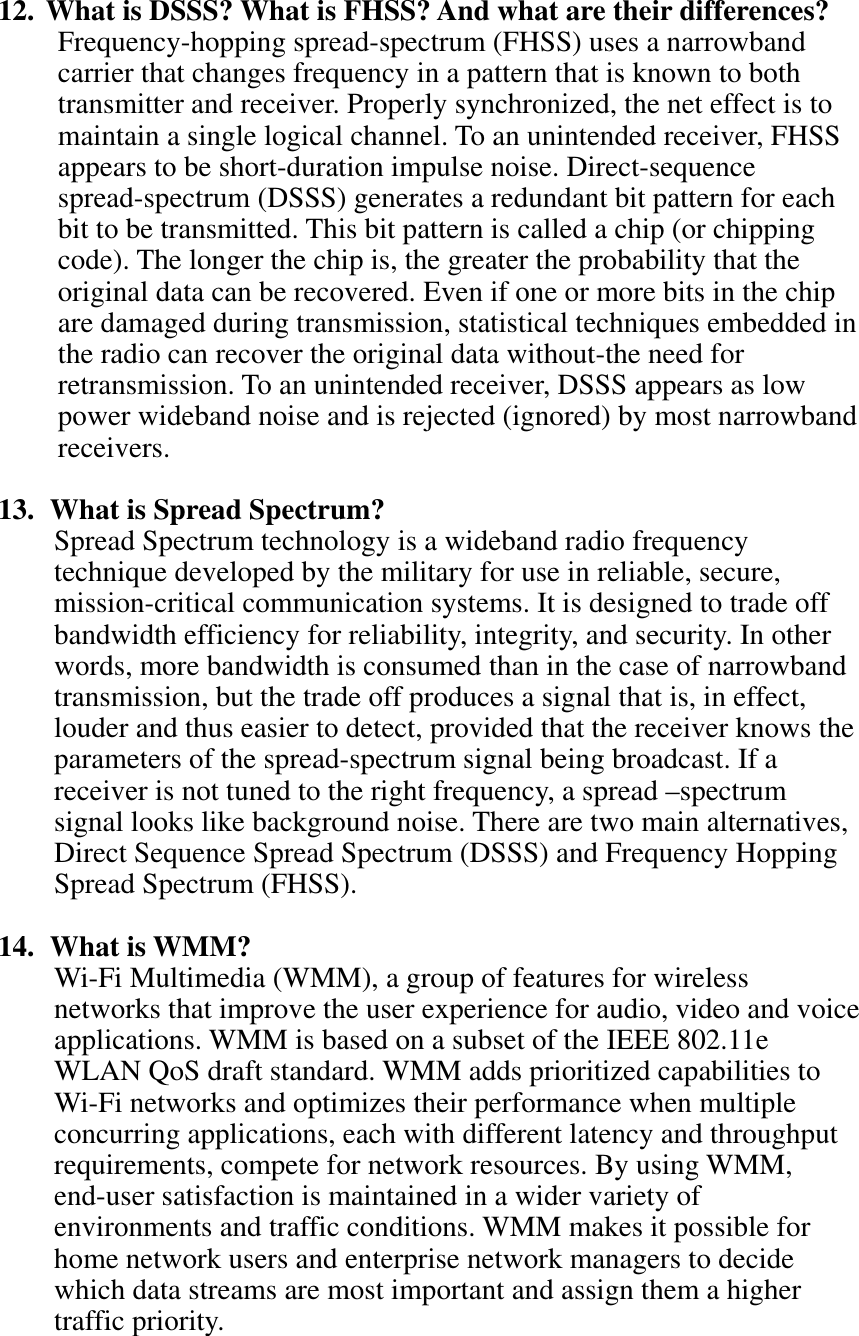 12. What is DSSS? What is FHSS? And what are their differences? Frequency-hopping spread-spectrum (FHSS) uses a narrowband carrier that changes frequency in a pattern that is known to both transmitter and receiver. Properly synchronized, the net effect is to maintain a single logical channel. To an unintended receiver, FHSS appears to be short-duration impulse noise. Direct-sequence spread-spectrum (DSSS) generates a redundant bit pattern for each bit to be transmitted. This bit pattern is called a chip (or chipping code). The longer the chip is, the greater the probability that the original data can be recovered. Even if one or more bits in the chip are damaged during transmission, statistical techniques embedded in the radio can recover the original data without-the need for retransmission. To an unintended receiver, DSSS appears as low power wideband noise and is rejected (ignored) by most narrowband receivers.13.  What is Spread Spectrum? Spread Spectrum technology is a wideband radio frequency technique developed by the military for use in reliable, secure, mission-critical communication systems. It is designed to trade off bandwidth efficiency for reliability, integrity, and security. In other words, more bandwidth is consumed than in the case of narrowband transmission, but the trade off produces a signal that is, in effect, louder and thus easier to detect, provided that the receiver knows the parameters of the spread-spectrum signal being broadcast. If a receiver is not tuned to the right frequency, a spread –spectrum signal looks like background noise. There are two main alternatives, Direct Sequence Spread Spectrum (DSSS) and Frequency Hopping Spread Spectrum (FHSS). 14. What is WMM? Wi-Fi Multimedia (WMM), a group of features for wireless networks that improve the user experience for audio, video and voice applications. WMM is based on a subset of the IEEE 802.11e WLAN QoS draft standard. WMM adds prioritized capabilities to Wi-Fi networks and optimizes their performance when multiple concurring applications, each with different latency and throughput requirements, compete for network resources. By using WMM, end-user satisfaction is maintained in a wider variety of environments and traffic conditions. WMM makes it possible for home network users and enterprise network managers to decide which data streams are most important and assign them a higher traffic priority. 
