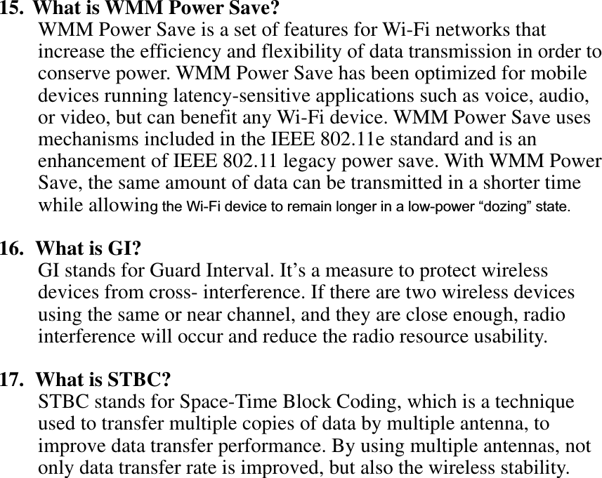 15. What is WMM Power Save? WMM Power Save is a set of features for Wi-Fi networks that increase the efficiency and flexibility of data transmission in order to conserve power. WMM Power Save has been optimized for mobile devices running latency-sensitive applications such as voice, audio, or video, but can benefit any Wi-Fi device. WMM Power Save uses mechanisms included in the IEEE 802.11e standard and is an enhancement of IEEE 802.11 legacy power save. With WMM Power Save, the same amount of data can be transmitted in a shorter time while allowing the Wi-Fi device to remain longer in a low-power “dozing” state. 16.  What is GI? GI stands for Guard Interval. It’s a measure to protect wireless devices from cross- interference. If there are two wireless devices using the same or near channel, and they are close enough, radio interference will occur and reduce the radio resource usability. 17.  What is STBC? STBC stands for Space-Time Block Coding, which is a technique used to transfer multiple copies of data by multiple antenna, to improve data transfer performance. By using multiple antennas, not only data transfer rate is improved, but also the wireless stability.   