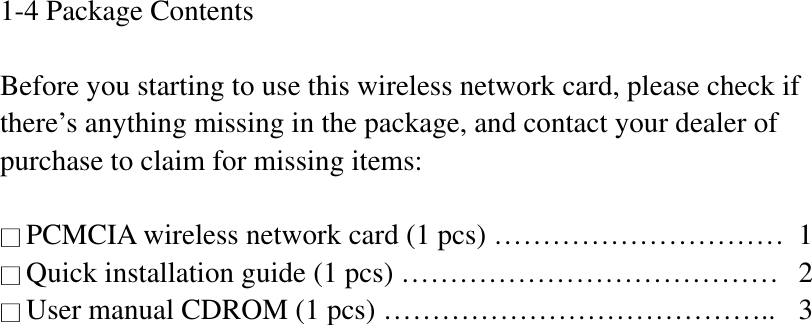 1-4 Package Contents Before you starting to use this wireless network card, please check if there’s anything missing in the package, and contact your dealer of purchase to claim for missing items: ϭPCMCIA wireless network card (1 pcs) …………………………  1 ϭʳQuick installation guide (1 pcs) …………………………………  2 ϭʳUser manual CDROM (1 pcs) …………………………………..  3 