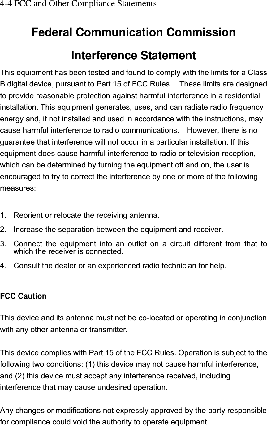 4-4 FCC and Other Compliance Statements Federal Communication Commission Interference Statement This equipment has been tested and found to comply with the limits for a Class B digital device, pursuant to Part 15 of FCC Rules.    These limits are designed to provide reasonable protection against harmful interference in a residential installation. This equipment generates, uses, and can radiate radio frequency energy and, if not installed and used in accordance with the instructions, may cause harmful interference to radio communications.    However, there is no guarantee that interference will not occur in a particular installation. If this equipment does cause harmful interference to radio or television reception, which can be determined by turning the equipment off and on, the user is encouraged to try to correct the interference by one or more of the following measures:1.  Reorient or relocate the receiving antenna. 2.  Increase the separation between the equipment and receiver. 3.  Connect the equipment into an outlet on a circuit different from that to which the receiver is connected. 4.  Consult the dealer or an experienced radio technician for help. FCC CautionThis device and its antenna must not be co-located or operating in conjunction with any other antenna or transmitter. This device complies with Part 15 of the FCC Rules. Operation is subject to the following two conditions: (1) this device may not cause harmful interference, and (2) this device must accept any interference received, including interference that may cause undesired operation. Any changes or modifications not expressly approved by the party responsible for compliance could void the authority to operate equipment. 